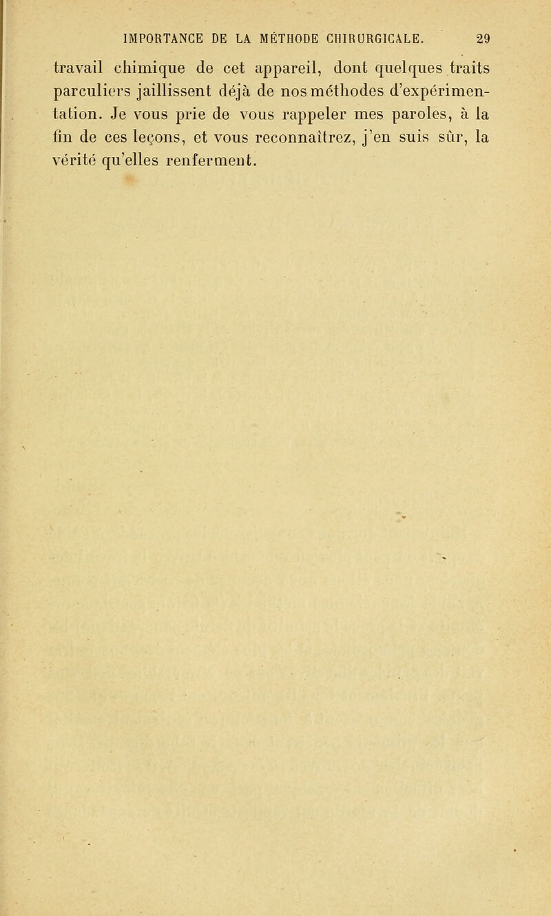 travail chimique de cet appareil, dont quelques traits parculiers jaillissent déjà de nos méthodes d'expérimen- tation. Je vous prie de vous rappeler mes paroles, à la fm de ces leçons, et vous reconnaîtrez, j'en suis sûr, la vérité qu'elles renferment.