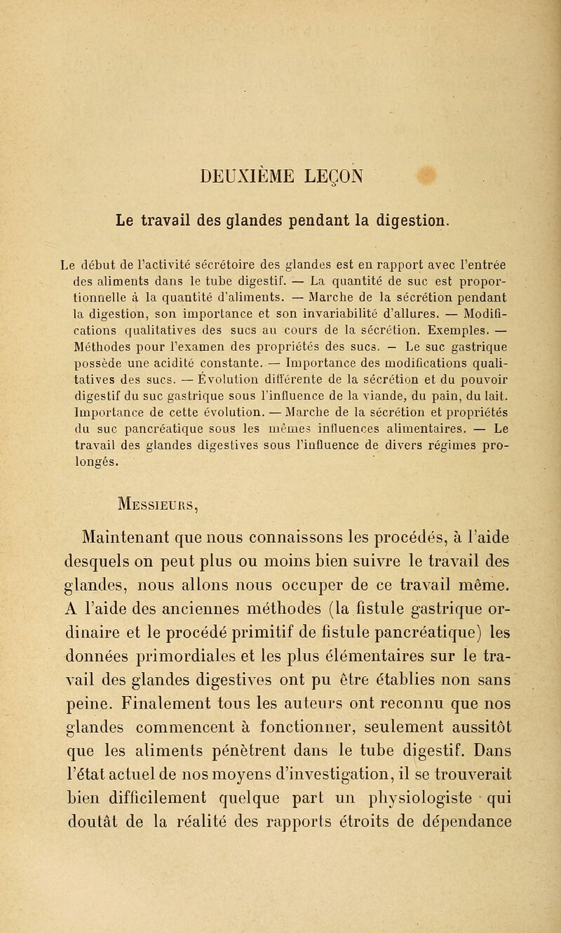 DEUXIÈME LEÇON Le travail des glandes pendant la digestion. Le début de l'activité sécrétoire des glandes est eu rapport avec l'entrée des aliments dans le tube digestif. — La quantité de suc est propor- tionnelle à la quantité d'aliments. — Marche de la sécrétion pendant la digestion, son importance et son invariabilité d'allures. — Modiû- cations qualitatives des sucs au cours de la sécrétion. Exemples. — Méthodes pour l'examen des propriétés des sucs. — Le suc gastrique possède une acidité constante. — Importance des modifications quali- tatives des sucs. — Évolution différente de la sécrétion et du pouvoir digestif du suc gastrique sous l'influence de la viande, du pain, du lait. Importance de cette évolution. — Marche de la sécrétion et propriétés du suc pancréatique sous les mêmes influences alimentaires. — Le travail des glandes digestives sous l'influence de divers régimes pro- longés. Messieurs, Maintenant que nous connaissons les procédés, à l'aide desquels on peut plus ou moins bien suivre le travail des glandes, nous allons nous occuper de ce travail même. A l'aide des anciennes méthodes (la fistule gastrique or- dinaire et le procédé primitif de fistule pancréatique) les données primordiales et les plus élémentaires sur le tra- vail des glandes digestives ont pu être établies non sans peine. Finalement tous les auteurs ont reconnu que nos glandes commencent à fonctionner, seulement aussitôt que les aliments pénètrent dans le tube digestif. Dans l'état actuel de nos moyens d'investigation, il se trouverait bien difficilement quelque part un physiologiste qui doutât de la réalité des rapports étroits de dépendance