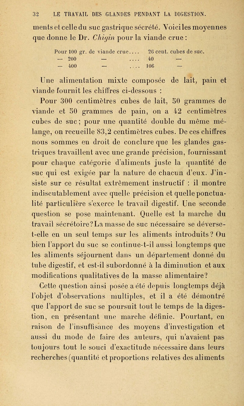 ments et celle du suc gastrique sécrété. Yoiciles moyennes que donne le Dr. Chigin pour la viande crue : Pour 100 gr. de viande crue... 26 cent, cubes de suc, — 200 — . 40 — — 400 — . 106 — Une alimentation mixte composée de lait, pain et viande fournit les chiffres ci-dessous : Pour 300 centimètres cubes de lait, 50 grammes de viande et 50 grammes de pain, on a 42 centimètres cubes de suc; pour une quantité double du même mé- lange, on recueille 83,2 centimètres cubes. De ces chiffres nous sommes en droit de conclure que les glandes gas- triques travaillent avec une grande précision, fournissant pour chaque catégorie d'aliments juste la quantité de suc qui est exigée par la nature de chacun d'eux. J'in- siste sur ce résultat extrêmement instructif : il montre indiscutablement avec quelle précision et quelle ponctua- lité particulière s'exerce le travail digestif. Une seconde question se pose maintenant. Quelle est la marche du travail sécrétoire?La masse de suc nécessaire se déverse- t-elle en un seul temps sur les aliments introduits ? Ou bien l'apport du suc se continue-t-il aussi longtemps que les aliments séjournent dans un département donné du tube digestif, et est-il subordonné à la diminution et aux modifications qualitatives de la masse alimentaire? Cette question ainsi posée a été depuis longtemps déjà l'objet d'observations multiples, et il a été démontré que l'apport de suc se poursuit tout le temps de la diges- tion, en présentant une marche définie. Pourtant, en raison de l'insuffisance des moyens d'investigation et aussi du mode de l'aire des auteurs, qui n'avaient pas toujours tout le souci d'exactitude nécessaire dans leurs recherches (quantité et proportions relatives des aliments