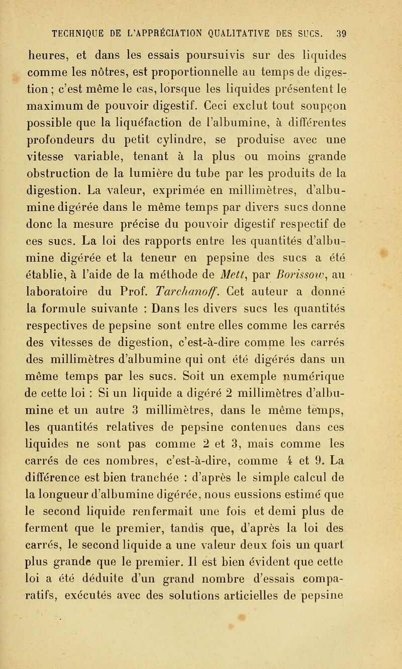 heures, et dans les essais poursuivis sur des liquides comme les nôtres, est proportionnelle au temps de diges- tion ; c'est même le cas, lorsque les liquides présentent le maximum de pouvoir digestif. Ceci exclut tout soupçon possible que la liquéfaction de l'albumine, à différentes profondeurs du petit cylindre, se produise avec une vitesse variable, tenant à la plus ou moins grande obstruction de la lumière du tube par les produits de la digestion. La valeur, exprimée en millimètres, d'albu- mine digérée dans le même temps par divers sucs donne donc la mesure précise du pouvoir digestif respectif de ces sucs. La loi des rapports entre les quantités d'albu- mine digérée et la teneur en pepsine des sucs a été établie, à l'aide de la méthode de Mett^ par BorissoiL\ au laboratoire du Prof. Tarchanoff. Cet auteur a donné la formule suivante : Dans les divers sucs les quantités respectives de pepsine sont entre elles comme les carrés des vitesses de digestion, c'est-à-dire comme les carrés des millimètres d'albumine qui ont été digérés dans un même temps par les sucs. Soit un exemple numérique de cette loi : Si un liquide a digéré 2 millimètres d'albu- mine et un autre 3 millimètres, dans le même temps, les quantités relatives de pepsine contenues dans ces liquides ne sont pas comme 2 et 3, mais comme les carrés de ces nombres, c'est-à-dire, comme 4 et 9. La différence est bien tranchée : d'après le simple calcul de la longueur d'albumine digérée, nous eussions estimé que le second liquide renfermait une fois et demi plus de ferment que le premier, tandis que, d'après la loi des carrés, le second liquide a une valeur deux fois un quart plus grande que le premier. Il est bien évident que cette loi a été déduite d'un grand nombre d'essais compa- ratifs, exécutés avec des solutions articielles de pepsine