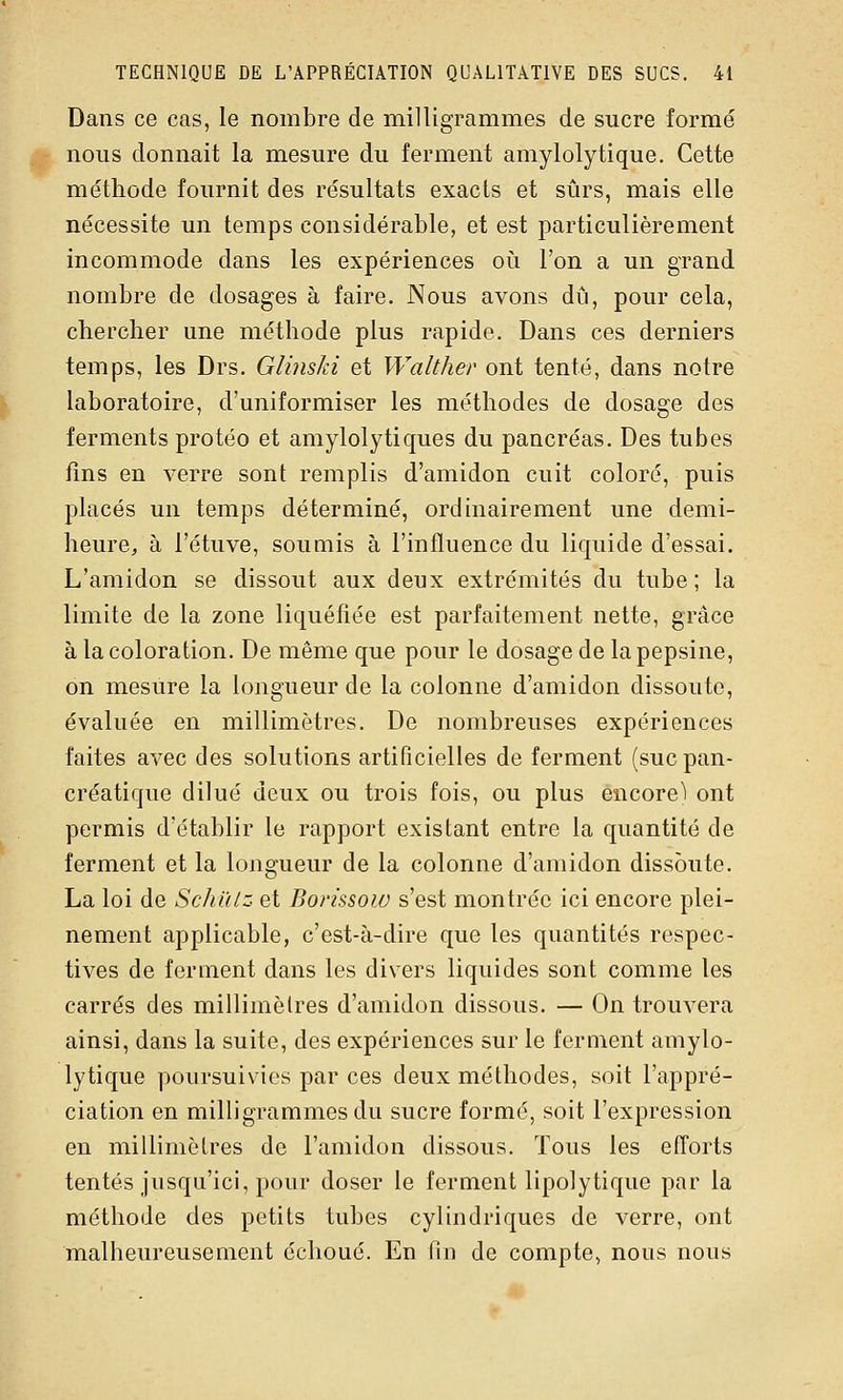 Dans ce cas, le nombre de milligrammes de sucre formé nous donnait la mesure du ferment amylolytique. Cette méthode fournit des résultats exacts et sûrs, mais elle nécessite un temps considérable, et est particulièrement incommode dans les expériences où l'on a un grand nombre de dosages à faire. Nous avons dû, pour cela, chercher une méthode plus rapide. Dans ces derniers temps, les Drs. GlinsJd et Walther ont tenté, dans notre laboratoire, d'uniformiser les méthodes de dosage des ferments protéo et amylolytiques du pancréas. Des tubes fins en verre sont remplis d'amidon cuit coloré, puis placés un temps déterminé, ordinairement une demi- heure^ à l'étuve, soumis à l'influence du liquide d'essai. L'amidon se dissout aux deux extrémités du tube; la limite de la zone liquéfiée est parfaitement nette, grâce à la coloration. De même que pour le dosage de la pepsine, on mesure la longueur de la colonne d'amidon dissoute, évaluée en millimètres. De nombreuses expériences faites avec des solutions artificielles de ferment (suc pan- créatique dilué deux ou trois fois, ou plus encore) ont permis d'établir le rapport existant entre la quantité de ferment et la longueur de la colonne d'amidon dissoute. La loi de SchiUz et Borissow s'est montrée ici encore plei- nement applicable, c'est-à-dire que les quantités respec- tives de ferment dans les divers liquides sont comme les carrés des millimètres d'amidon dissous. — On trouvera ainsi, dans la suite, des expériences sur le ferment amylo- lytique poursuivies par ces deux méthodes, soit l'appré- ciation en milligrammes du sucre formé, soit l'expression en millimètres de l'amidon dissous. Tous les efforts tentés jusqu'ici, pour doser le ferment lipolytique par la méthode des petits tubes cylindriques de verre, ont malheureusement échoué. En fin de compte, nous nous