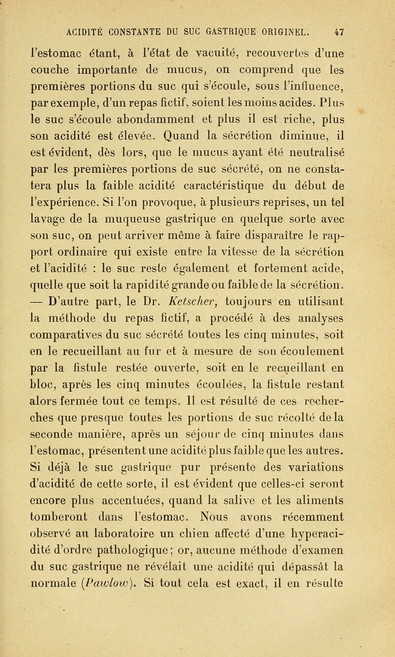 l'estomac étant, à l'état de vacuité, recouvertes d'une couche importante de mucus, on comprend que les premières portions du suc qui s'écoule, sous l'influence, par exemple, d'un repas fictif, soient les moins acides. Plus le suc s'écoule abondamment et plus il est riche, plus son acidité est élevée. Quand la sécrétion diminue, il est évident, dès lors, que le mucus ayant été neutralisé par les premières portions de suc sécrété, on ne consta- tera plus la faible acidité caractéristique du début de l'expérience. Si l'on provoque, à plusieurs reprises, un tel lavage de la muqueuse gastrique en quelque sorte avec son suc, on peut arriver même à faire disparaître le rap- port ordinaire qui existe entre la vitesse de la sécrétion et l'acidité : le suc reste également et fortement acide, quelle que soit la rapidité grande ou faible de la sécrétion. — D'autre part, le Dr. Ketscher, toujours en utilisant la méthode du repas fictif, a procédé à des analyses comparatives du suc sécrété toutes les cinq minutes, soit en le recueillant au fur et à mesure de son écoulement par la fistule restée ouverte, soit en le recueillant en bloc, après les cinq minutes écoulées, la fistule restant alors fermée tout ce temps. Il est résulté de ces recher- ches que presque toutes les portions de suc récolté delà seconde manière, après un séjour de cinq minutes dans l'estomac, présentent une acidité plus faible que les autres. Si déjà le suc gastrique pur présente des variations d'acidité de cette sorte, il est évident que celles-ci seront encore plus accentuées, quand la salive et les aliments tomberont dans l'estomac. Nous avons récemment observé au laboratoire un chien affecté d'une hyperaci- dité d'ordre pathologique ; or, aucune méthode d'examen du suc gastrique ne révélait une acidité qui dépassât la normale {Pai/jioiv). Si tout cela est exact, il en résulte