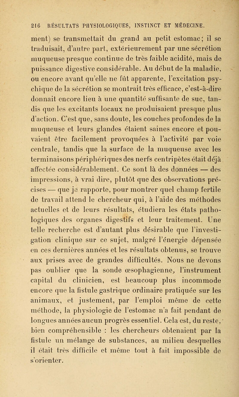 ment) se transmettait du grand au petit estomac; il se traduisait, d'autre part, extérieurement par une sécrétion muqueuse presque continue de très faible acidité, mais de puissance digestive considérable. Au début de la maladie, ou encore avant qu'elle ne fût apparente, l'excitation psy- chique de la sécrétion se montrait très efficace, c'est-à-dire donnait encore lieu à une quantité suffisante de suc, tan- dis que les excitants locaux ne produisaient presque plus d'action. C'est que, sans doute, les couches profondes de la muqueuse et leurs glandes étaient saines encore et pou- vaient être facilement provoquées à l'activité par voie centrale, tandis que la surface de la muqueuse avec les terminaisons périphériques des nerfs centripètes était déjà affectée considérablement. Ce sont là des données — des impressions, à vrai dire, plutôt que des observations pré- cises — que J3 rapporte, pour montrer quel champ fertile de travail attend le chercheur qui, à l'aide des méthodes actuelles et de leurs résultats, étudiera les états patho- logiques des organes digestifs et leur traitement. Une telle recherche est d'autant plus désirable que l'investi- gation clinique sur ce sujet, malgré l'énergie dépensée en ces dernières années et les résultats obtenus, se trouve aux prises avec de grandes difficultés. Nous ne devons pas oublier que la sonde œsophagienne^ l'instrument capital du clinicien, est beaucoup plus incommode encore que la fistule gastrique ordinaire pratiquée sur les animaux, et justement, par l'emploi même de cette méthode, la physiologie de l'estomac n'a fait pendant de longues années aucun progrès essentiel. Cela est, du reste,  bien compréhensible : les chercheurs obtenaient par la fistule un mélange de substances, au milieu desquelles il était très difficile et même tout à fait impossible de s'orienter.