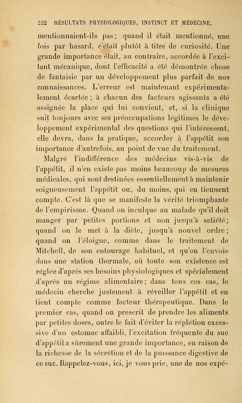 mentionnaient-ils pas; quand il était mentionné, une fois par hasard, c'était plutôt à titre de curiosité. Une grande importance était, au contraire, accordée à l'exci- tant mécanique, dont l'efficacité a été démontrée chose de fantaisie par un développement plus parfait de nos connaissances. L'erreur est maintenant expérimenta- lement écartée ; à chacun des facteurs agissants a été assignée la place qui lui convient, et, si la clinique suit toujours avec ses préoccupations légitimes le déve- loppement expérimental des questions qui l'intéressent, elle devra, dans la pratique, accorder à l'appétit son importance d'autrefois, au point de vue du traitement. Malgré l'indifférence des médecins vis-à-vis de l'appétit, il n'en existe pas moins beaucoup de mesures médicales, qui sont destinées essentiellement à maintenir soigneusement l'appétit ou, du moins, qui en tiennent compte. C'est là que se manifeste la vérité triomphante de l'empirisme. Quand on inculque au malade qu'il doit manger par petites portions et non jusqu'à satiété ; quand on le met à la diète, jusqu'à nouvel ordre ; quand on l'éloigné, comme dans le traitement de Mitchell, de son entourage habituel, et qu'on l'envoie dans une station thermale, où toute son existence est réglée d'après ses besoins physiologiques et spécialement d'après un régime alimentaire; dans tous ces cas, le médecin cherche justement à réveiller l'appétit et en tient compte comme facteur thérapeutique. Dans le premier cas, quand on prescrit de prendre les aliments par petites doses, outre le fait d'éviter la réplétion exces- sive d'un estomac affaibli, l'excitation fréquente du suc d'appétit a sûrement une grande importance, en raison de la richesse de la sécrétion et de la puissance digestive de ce suc. Rappelez-vous, ici, je vous prie, une de nos expé-