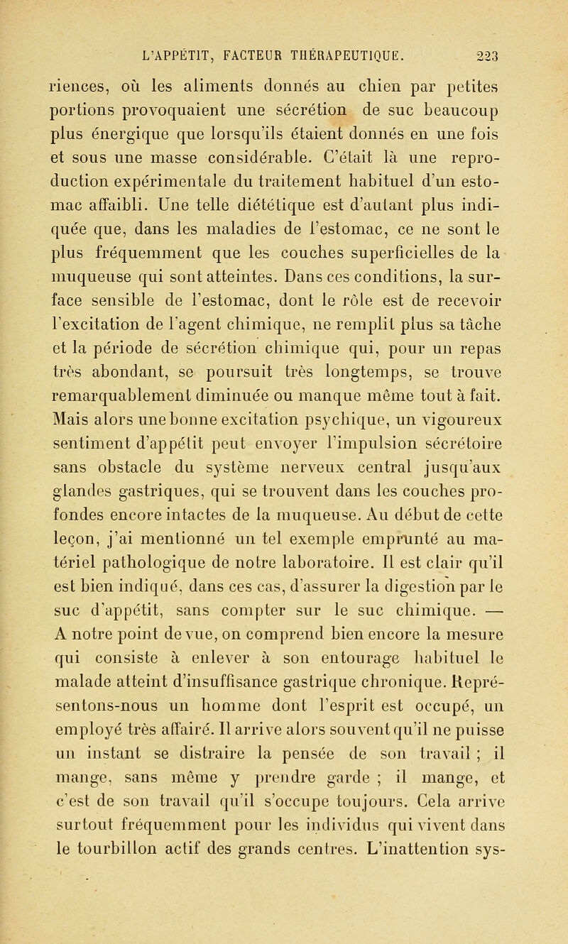 riences, où les aliments donnés au chien par petites portions provoquaient une sécrétion de suc beaucoup plus énergique que lorsqu'ils étaient donnés en une fois et sous une masse considérable. C'était là une repro- duction expérimentale du traitement habituel d'un esto- mac affaibli. Une telle diététique est d'autant plus indi- quée que, dans les maladies de l'estomac, ce ne sont le plus fréquemment que les couches superficielles de la muqueuse qui sont atteintes. Dans ces conditions, la sur- face sensible de l'estomac, dont le rôle est de recevoir l'excitation de l'agent chimique, ne remplit plus sa tâche et la période de sécrétion chimique qui, pour un repas très abondant, se poursuit très longtemps, se trouve remarquablement diminuée ou manque même tout à fait. Mais alors une bonne excitation psychique, un vigoureux sentiment d'appétit peut envoyer l'impulsion sécrétoire sans obstacle du système nerveux central jusqu'aux glandes gastriques, qui se trouvent dans les couches pro- fondes encore intactes de la muqueuse. Au début de cette leçon, j'ai mentionné un tel exemple emprunté au ma- tériel pathologique de notre laboratoire. Il est clair qu'il est bien indiqué, dans ces cas, d'assurer la digestion par le suc d'appétit, sans compter sur le suc chimique. —■ A notre point de vue, on comprend bien encore la mesure qui consiste à enlever à son entourage habituel le malade atteint d'insuffisance gastrique chronique. Repré- sentons-nous un homme dont l'esprit est occupé, un employé très affairé. Il arrive alors souvent qu'il ne puisse un instant se distraire la pensée de son travail ; il mange, sans même y prendre garde ; il mange, et c'est de son travail qu'il s'occupe toujours. Cela arrive surtout fréquemment pour les individus qui vivent dans le tourbillon actif des grands centres. L'inattention sys-