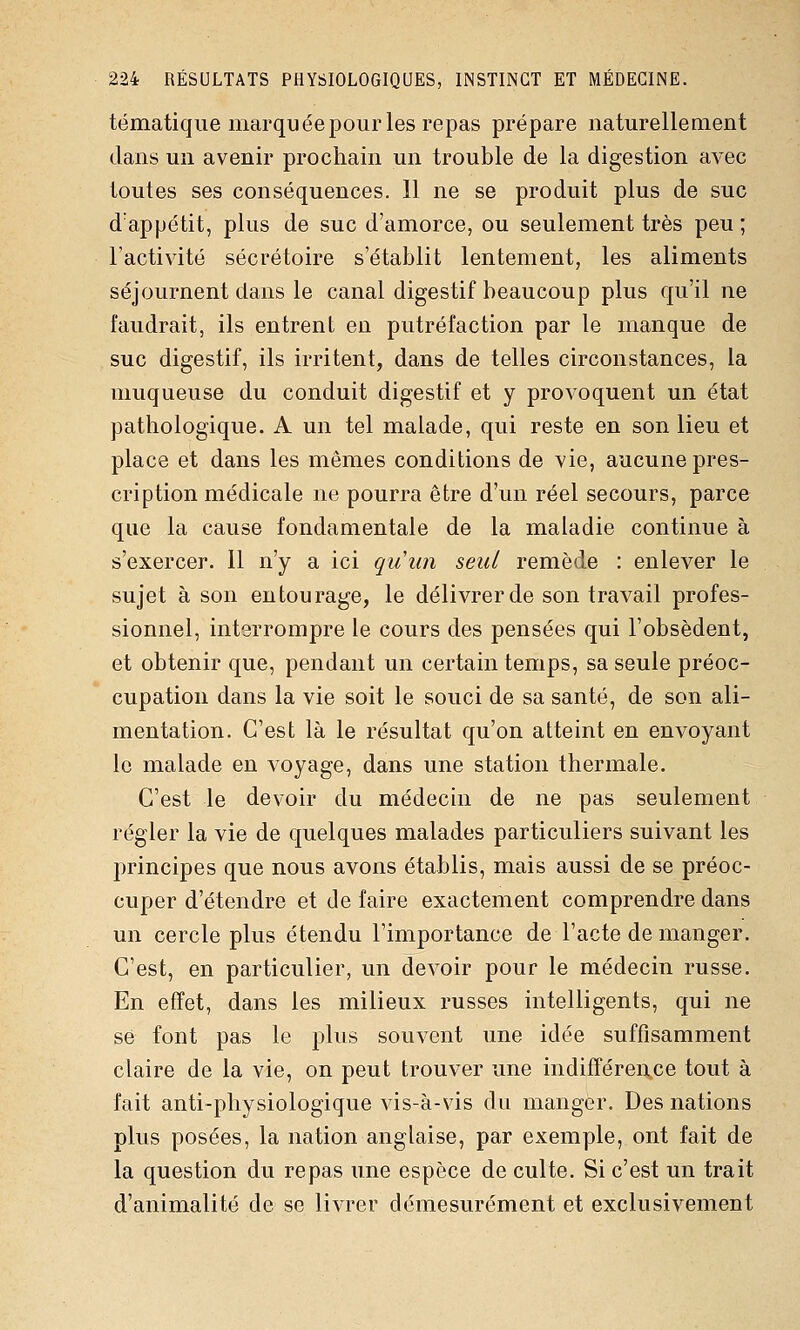 tématique marquée pour les repas prépare naturellement clans un avenir prochain un trouble de la digestion avec toutes ses conséquences. 11 ne se produit plus de suc d'appétit, plus de suc d'amorce, ou seulement très peu ; l'activité sécrétoire s'établit lentement, les aliments séjournent dans le canal digestif beaucoup plus qu'il ne faudrait, ils entrent en putréfaction par le manque de suc digestif, ils irritent, dans de telles circonstances, la muqueuse du conduit digestif et y provoquent un état pathologique. A un tel malade, qui reste en son lieu et place et dans les mêmes conditions de vie, aucune pres- cription médicale ne pourra être d'un réel secours, parce que la cause fondamentale de la maladie continue à s'exercer. Il n'y a ici qiiiin seul remède : enlever le sujet à son entourage, le délivrer de son travail profes- sionnel, interrompre le cours des pensées qui l'obsèdent, et obtenir que, pendant un certain temps, sa seule préoc- cupation dans la vie soit le souci de sa santé, de son ali- mentation. C'est là le résultat qu'on atteint en envoyant le malade en voyage, dans une station thermale. C'est le devoir du médecin de ne pas seulement régler la vie de quelques malades particuliers suivant les principes que nous avons établis, mais aussi de se préoc- cuper d'étendre et de faire exactement comprendre dans un cercle plus étendu l'importance de l'acte de manger. C'est, en particulier, un devoir pour le médecin russe. En effet, dans les milieux russes intelligents, qui ne se font pas le plus souvent une idée suffisamment claire de la vie, on peut trouver une indifférence tout à fait anti-physiologique vis-à-vis du manger. Des nations plus posées, la nation anglaise, par exemple, ont fait de la question du repas une espèce de culte. Si c'est un trait d'animalité de se livrer démesurément et exclusivement