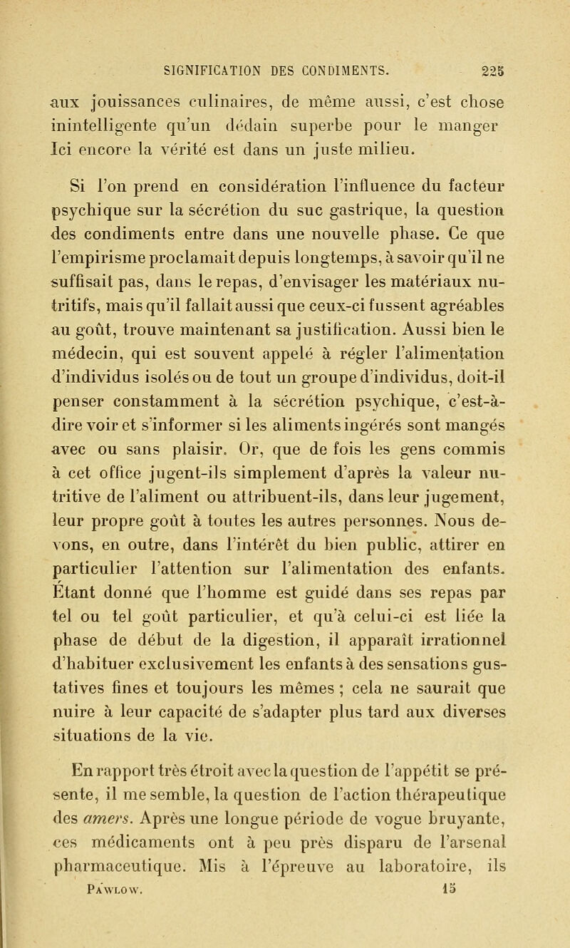 aux jouissances culinaires, de même aussi, c'est chose inintelligente qu'un dédain superbe pour le manger Ici encore la vérité est dans un juste milieu. Si l'on prend en considération l'influence du facteur psychique sur la sécrétion du suc gastrique, la question des condiments entre dans une nouvelle phase. Ce que l'empirisme proclamait depuis longtemps, à savoir qu'il ne suffisait pas, dans le repas, d'envisager les matériaux nu- tritifs, mais qu'il fallait aussi que ceux-ci fussent agréables au goût, trouve maintenant sa justification. Aussi bien le médecin, qui est souvent appelé à régler l'alimentation d'individus isolés ou de tout un groupe d'individus, doit-il penser constamment à la sécrétion psychique, c'est-à- dire voir et s'informer si les aliments ingérés sont mangés avec ou sans plaisir. Or, que de fois les gens commis à cet office jugent-ils simplement d'après la valeur nu- tritive de l'aliment ou attribuent-ils, dans leur jugement, leur propre goût à toutes les autres personnes. Nous de- vons, en outre, dans l'intérêt du bien public, attirer en particulier l'attention sur l'alimentation des enfants. Etant donné que l'homme est guidé dans ses repas par tel ou tel goût particulier, et qu'à celui-ci est liée la phase de début de la digestion, il apparaît irrationnel d'habituer exclusivement les enfants à des sensations gus- tatives fines et toujours les mêmes ; cela ne saurait que nuire à leur capacité de s'adapter plus tard aux diverses situations de la vie. En rapport très étroit avec la question de l'appétit se pré- sente, il me semble, la question de l'action thérapeutique des amers. Après une longue période de vogue bruyante, ces médicaments ont à peu près disparu de l'arsenal pharmaceutique. Mis à l'épreuve au laboratoire, ils Pawlow. 15