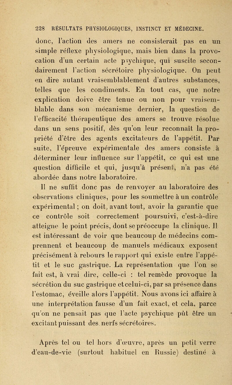 donc, l'action des amers ne consisterait pas en un simple réflexe physiologique, mais bien dans la provo- cation d'un certain acte psychique, qui suscite secon- dairement l'action sécrétoire physiologique. On peut en dire autant vraisemblablement d'autres substances, telles que les condiments. En tout cas, que notre explication doive être tenue ou non pour vraisem- blable dans son mécanisme dernier, la question de l'efficacité thérapeutique des amers se trouve résolue dans un sens positif, dès qu'on leur reconnaît la pro- priété d'être des agents excitateurs de l'appétit. Par suite, l'épreuve expérimentale des amers consiste à déterminer leur influence sur l'appétit, ce qui est une question difficile et qui, jusqu'à présent, n'a pas été abordée dans notre laboratoire. Il ne suffit donc pas de renvoyer au laboratoire des observations cliniques, pour les souinettre à un contrôle expérimental ; on doit, avant tout, avoir la garantie que €e contrôle soit correctement poursuivi, c'est-à-dire atteigne le point précis, dont se préoccupe laclinique.il est intéressant de voir que beaucoup de médecins com- prennent et beaucoup de manuels médicaux exposent précisément à rebours le rapport qui existe entre l'appé- tit et le suc gastrique. La représentation que l'on se fait est, à vrai dire, celle-ci : tel remède provoque la sécrétion du suc gastrique et celui-ci, par sa présence dans l'estomac, éveille alors l'appétit. Nous avons ici affaire à une interprétation fausse d'un fait exact, et cela, parce qu'on ne pensait pas que l'acte psychique pût être un excitant puissant des nerfs sécrétoires. Après tel ou tel hors d'oeuvre, après un petit verre d'eau-de-vie (surtout habituel en Russie) destiné à