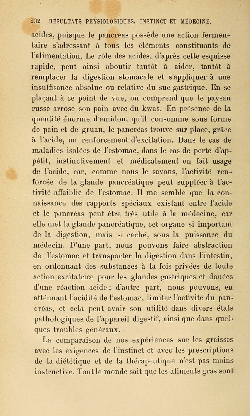 acides, puisque le pancréas possède une action fermen- taire s'adressant à tous les éléments constituants de l'alimentation. Le rôle des acides, d'après cette esquisse rapide, peut ainsi aboutir tantôt à aider, tantôt à remplacer la digestion stomacale et s'appliquer à une insuffisance absolue ou relative du suc gastrique. En se plaçant à ce point de vue, on comprend que le paysan russe arrose son pain avec du kwas. En présence de la quantité énorme d'amidon, qu'il consomme sous forme de pain et de gruau, le pancréas trouve sur place, grâce à l'acide, un renforcement d'excitation. Dans le cas de maladies isolées de l'estomac, dans le cas de perte d'ap- pétit, instinctivement et médicalement on fait usage de l'acide, car, comme nous le savons, l'activité ren- forcée de la glande pancréatique peut suppléer à l'ac- tivité affaiblie de l'estomac. Il me semble que la con- naissance des rapports spéciaux existant entre l'acide et le pancréas peut être très utile à la médecine, car elle met la glande pancréatique, cet organe si important de la digestion, mais si caché, sous la puissance du médecin. D'une part, nous pouvons faire abstraction de l'estomac et transporter la digestion dans l'intestin, en ordonnant des substances à la fois privées de toute action excitatrice pour les glandes gastriques et douées d'une réaction acide ; d'autre part, nous pouvons, en atténuant l'acidité de l'estomac, limiter l'activité du pan- créas_, et cela peut avoir son utilité dans divers états pathologiques de l'appareil digestif, ainsi que dans quel- ques troubles généraux. La comparaison de nos expériences sur les graisses avec les exigences de l'instinct et avec les prescriptions de la diététique et de la thérapeutique n'est pas moins instructive. Tout le monde sait que les aliments gras sont