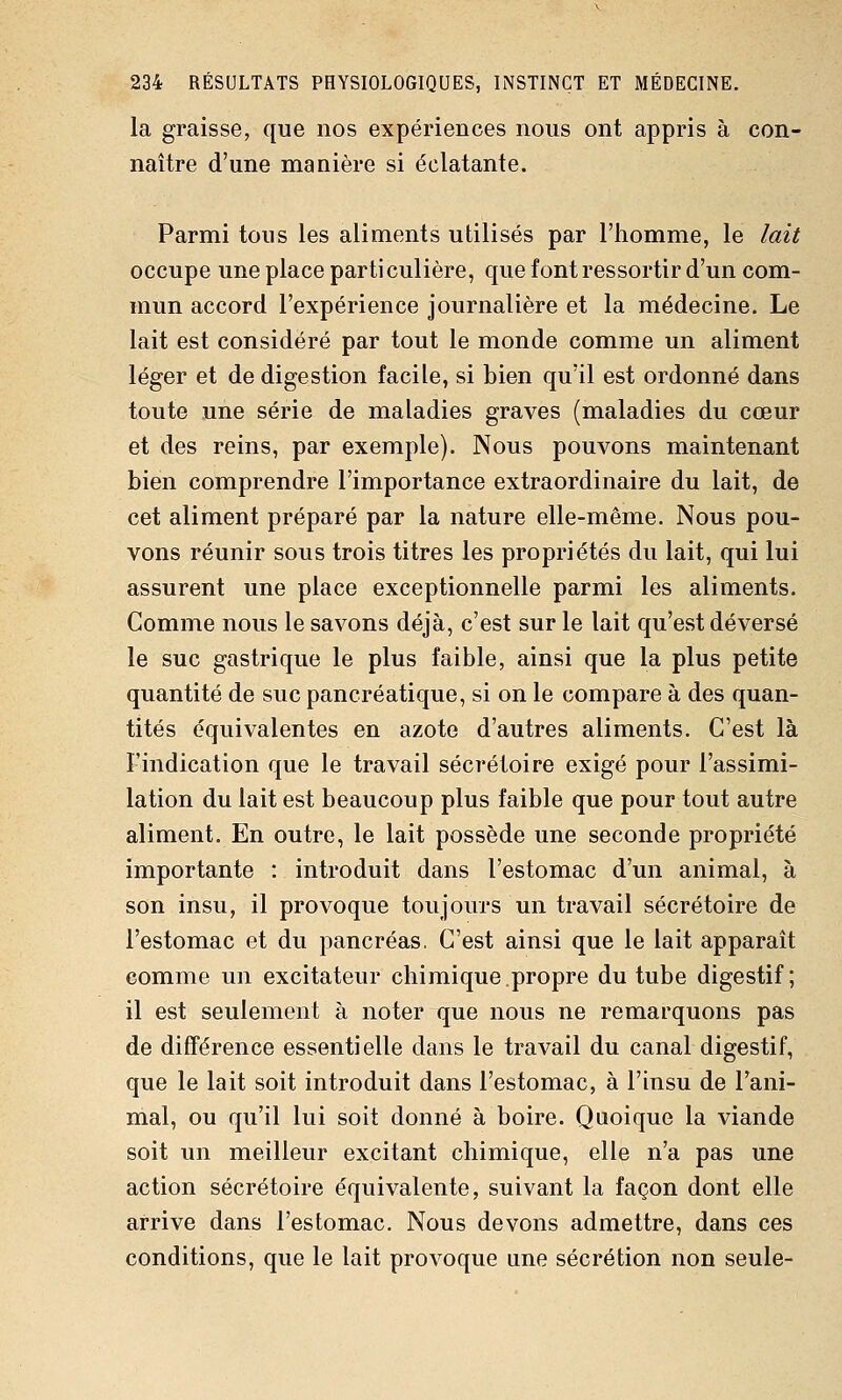 la graisse, que nos expériences nous ont appris à con- naître d'une manière si éclatante. Parmi tous les aliments utilises par l'homme, le lait occupe une place particulière, que font ressortir d'un com- mun accord l'expérience journalière et la médecine. Le lait est considéré par tout le monde comme un aliment léger et de digestion facile, si bien qu'il est ordonné dans toute une série de maladies graves (maladies du cœur et des reins, par exemple). Nous pouvons maintenant bien comprendre l'importance extraordinaire du lait, de cet aliment préparé par la nature elle-même. Nous pou- vons réunir sous trois titres les propriétés du lait, qui lui assurent une place exceptionnelle parmi les aliments. Gomme nous le savons déjà, c'est sur le lait qu'est déversé le suc gastrique le plus faible, ainsi que la plus petite quantité de suc pancréatique, si on le compare à des quan- tités équivalentes en azote d'autres aliments. C'est là l'indication que le travail sécrétoire exigé pour l'assimi- lation du lait est beaucoup plus faible que pour tout autre aliment. En outre, le lait possède une seconde propriété importante : introduit dans l'estomac d'un animal, à son insu, il provoque toujours un travail sécrétoire de l'estomac et du pancréas. C'est ainsi que le lait apparaît comme un excitateur chimique.propre du tube digestif; il est seulement à noter que nous ne remarquons pas de différence essentielle dans le travail du canal digestif, que le lait soit introduit dans l'estomac, à l'insu de l'ani- mal, ou qu'il lui soit donné à boire. Quoique la viande soit un meilleur excitant chimique, elle n'a pas une action sécrétoire équivalente, suivant la façon dont elle arrive dans l'estomac. Nous devons admettre, dans ces conditions, que le lait provoque une sécrétion non seule-