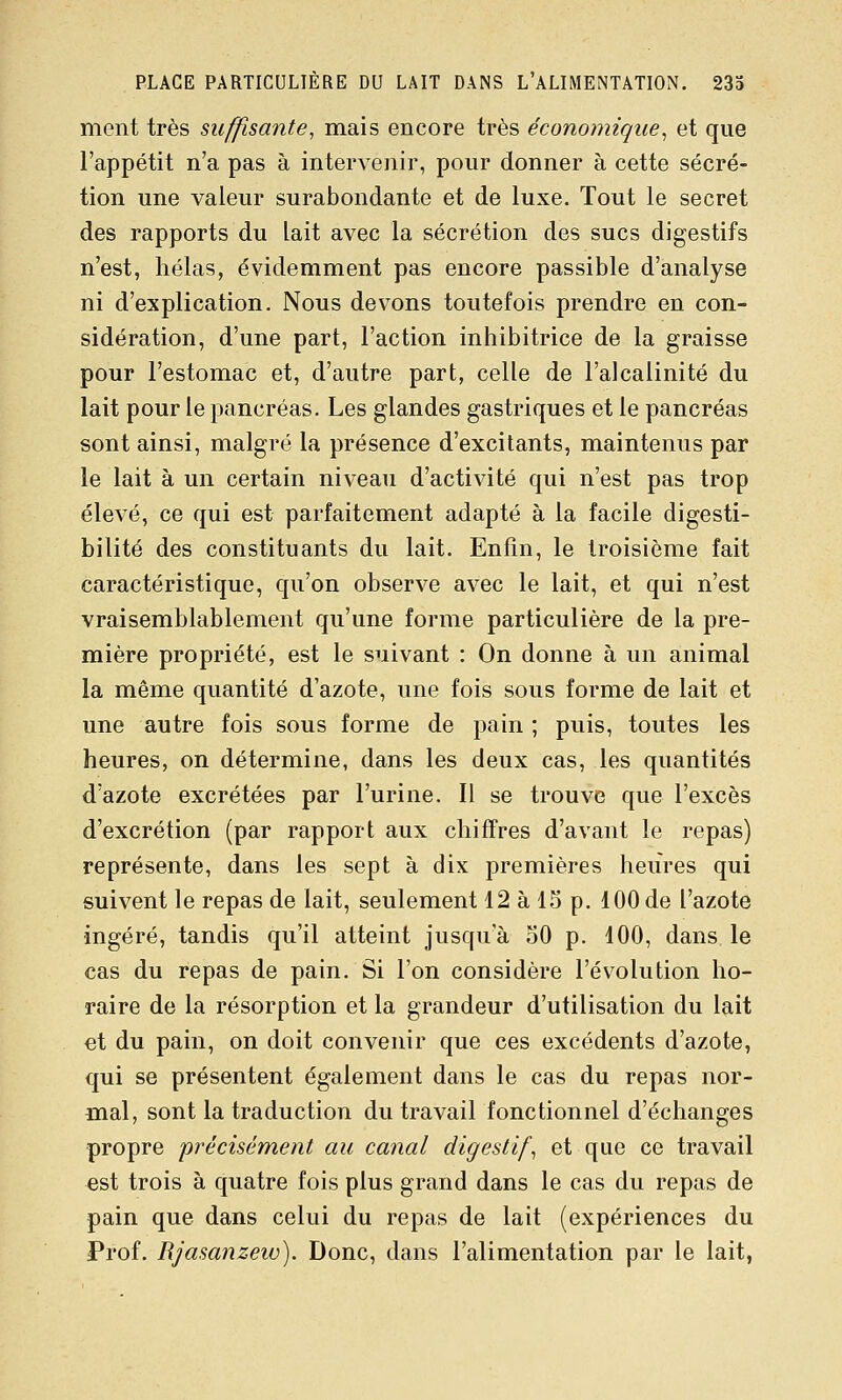 PLACE PARTICULIÈRE DU LAIT DANS L'ALIMENTATION. 233 ment très suffisante, mais encore très économique^ et que l'appétit n'a pas à intervenir, pour donner à cette sécré- tion une valeur surabondante et de luxe. Tout le secret des rapports du lait avec la sécrétion des sucs digestifs n'est, hélas, évidemment pas encore passible d'analyse ni d'explication. Nous devons toutefois prendre en con- sidération, d'une part, l'action inhibitrice de la graisse pour l'estomac et, d'autre part, celle de l'alcalinité du lait pour le pancréas. Les glandes gastriques et le pancréas sont ainsi, malgré la présence d'excitants, maintenus par le lait à un certain niveau d'activité qui n'est pas trop élevé, ce qui est parfaitement adapté à la facile digesti- bilité des constituants du lait. Enfin, le troisième fait caractéristique, qu'on observe avec le lait, et qui n'est vraisemblablement qu'une forme particulière de la pre- mière propriété, est le suivant : On donne à un animal la même quantité d'azote, une fois sous forme de lait et une autre fois sous forme de pain ; puis, toutes les heures, on détermine, dans les deux cas, les quantités d'azote excrétées par l'urine. Il se trouve que l'excès d'excrétion (par rapport aux chiffres d'avant le repas) représente, dans les sept à dix premières heures qui suivent le repas de lait, seulement 12 à 15 p. 100 de l'azote ingéré, tandis qu'il atteint jusqu'à 50 p. 100, dans le cas du repas de pain. Si l'on considère l'évolution ho- raire de la résorption et la grandeur d'utilisation du lait et du pain, on doit convenir que ces excédents d'azote, qui se présentent également dans le cas du repas nor- mal, sont la traduction du travail fonctionnel d'échanges propre précisément au canal digestif, et que ce travail est trois à quatre fois plus grand dans le cas du repas de pain que dans celui du repas de lait (expériences du Prof. Rjasanzew). Donc, dans l'alimentation par le lait,