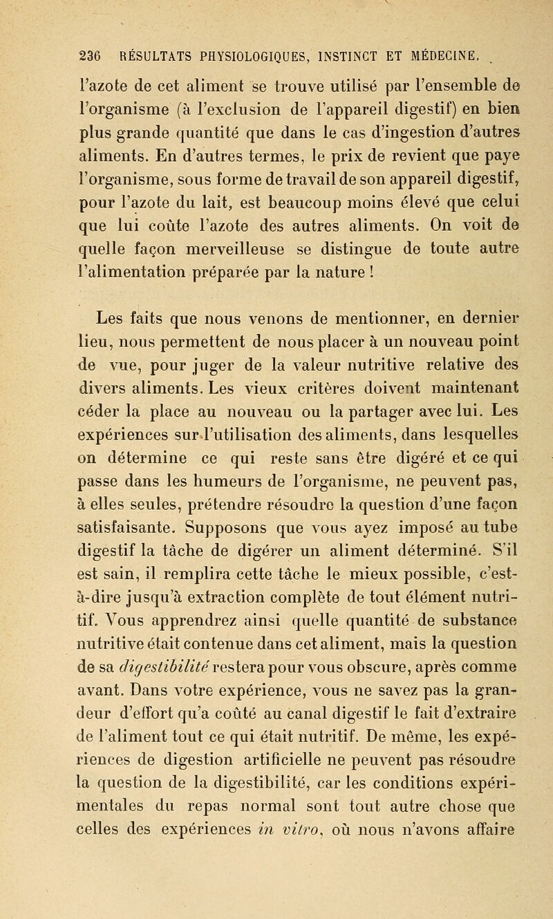 l'azote de cet aliment se trouve utilisé par l'ensemble de l'organisme (à l'exclusion de l'appareil digestif) en bien plus grande quantité que dans le cas d'ingestion d'autres aliments. En d'autres termes, le prix de revient que paye l'organisme, sous forme de travail de son appareil digestif, pour l'azote du lait, est beaucoup moins élevé que celui que lui coûte l'azote des autres aliments. On voit de quelle façon merveilleuse se distingue de toute autre l'alimentation préparée par la nature I Les faits que nous venons de mentionner, en dernier lieu, nous permettent de nous placer à un nouveau point de vue, pour juger de la valeur nutritive relative des divers aliments. Les vieux critères doivent maintenant céder la place au nouveau ou la partager aveclui. Les expériences sur l'utilisation des aliments, dans lesquelles on détermine ce qui reste sans être digéré et ce qui passe dans les humeurs de l'organisme, ne peuvent pas, à elles seules, prétendre résoudre la question d'une façon satisfaisante. Supposons que vous ayez imposé au tube digestif la tâche de digérer un aliment déterminé. S'il est sain, il remplira cette tâche le mieux possible, c'est- à-dire jusqu'à extraction complète de tout élément nutri- tif. Vous apprendrez ainsi quelle quantité de substance nutritive était contenue dans cet aliment, mais la question de sa digeslibilitéresiersiipour vous obscure, après comme avant. Dans votre expérience, vous ne savez pas la gran- deur d'effort qu'a coûté au canal digestif le fait d'extraire de l'aliment tout ce qui était nutritif. De même, les expé- riences de digestion artificielle ne peuvent pas résoudre la question de la digestibilité, car les conditions expéri- mentales du repas normal sont tout autre chose que celles des expériences m v?7ro, où nous n'avons affaire