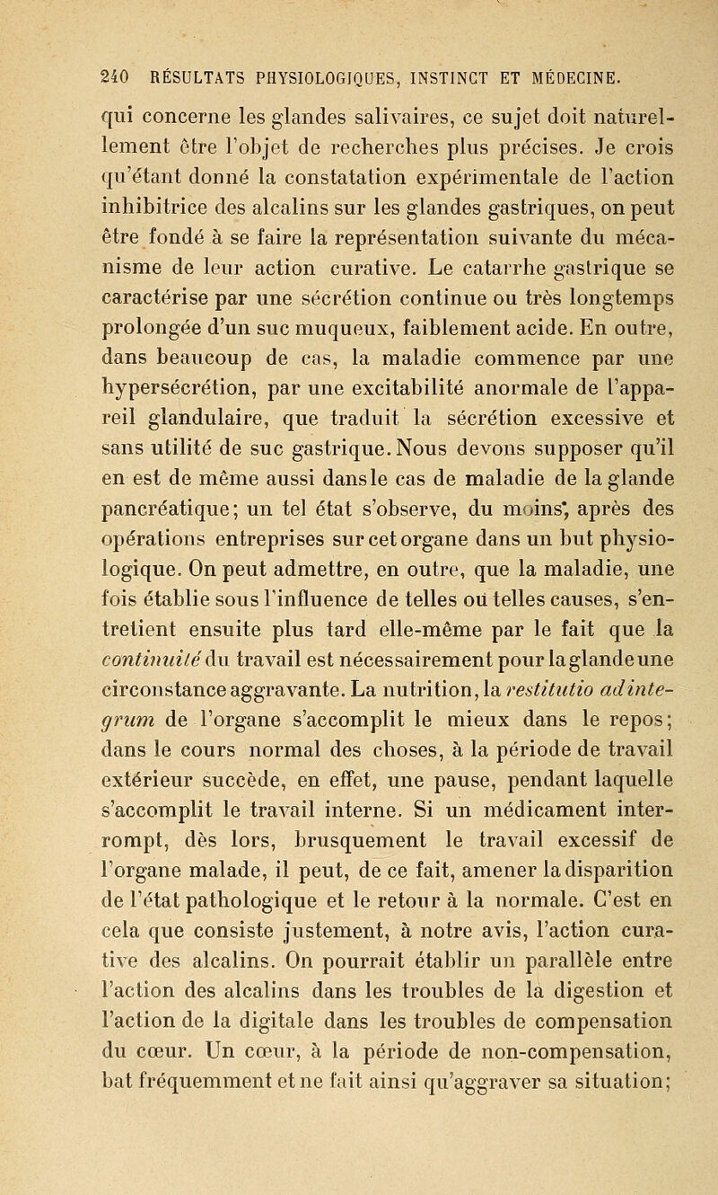 qui concerne les glandes salivaires, ce sujet doit naturel- lement être l'objet de recherches plus précises. Je crois qu'étant donné la constatation expérimentale de l'action inhibitrice des alcalins sur les glandes gastriques, on peut être fondé à se faire la représentation suivante du méca- nisme de leur action curative. Le catarrhe gastrique se caractérise par une sécrétion continue ou très longtemps prolongée d'un suc muqueux, faiblement acide. En outre, dans beaucoup de cas, la maladie commence par une hypersécrétion, par une excitabilité anormale de l'appa- reil glandulaire, que traduit la sécrétion excessive et sans utilité de suc gastrique. Nous devons supposer qu'il en est de même aussi dans le cas de maladie de la glande pancréatique; un tel état s'observe, du moins* après des opérations entreprises sur cet organe dans un but physio- logique. On peut admettre, en outre, que la maladie, une fois établie sous l'influence de telles ou. telles causes, s'en- tretient ensuite plus tard elle-même par le fait que la continuité à\\ travail est nécessairement pour la glande une circonstance aggravante. La nutrition, la restitutio adinte- griim de l'organe s'accomplit le mieux dans le repos; dans le cours normal des choses, à la période de travail extérieur succède, en effet, une pause, pendant laquelle s'accomplit le travail interne. Si un médicament inter- rompt, dès lors, brusquement le travail excessif de l'organe malade, il peut, de ce fait, amener la disparition de l'état pathologique et le retour à la normale. C'est en cela que consiste justement, à notre avis, l'action cura- tive des alcalins. On pourrait établir un parallèle entre l'action des alcalins dans les troubles de la digestion et l'action de la digitale dans les troubles de compensation du cœur. Un cœur, à la période de non-compensation, bat fréquemment et ne fait ainsi qu'aggraver sa situation;