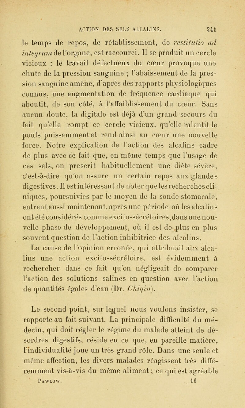 ACTION DES SELS ALCALINS. 24t le temps de repos, de rétablissement, de restitulio ad m(eg?'îwi de Vorgane, est raccourci. Il se produit un cercle vicieux : le travail défectueux du cœur provoque une chute de la pression sanguine ; l'abaissement de la pres- sion sanguine amène, d'après des rapports physiologiques connus, une augmentation de fréquence cardiaque qui aboutit, de son côté, à l'afTaiblissement du cœur. Sans aucun doute, la digitale est déjà d'un grand secours du fait qu'elle rompt ce cercle vicieux, qu'elle ralentit le pouls puissamment et rend ainsi au cœur une nouvelle force. Notre explication de l'action des alcalins cadre de plus avec ce fait que, en même temps que l'usage de ces sels, on prescrit habituellement une diète sévère, c'est-à-dire qu'on assure un certain repos aux glandes digestives. Il est intéressant de noter que les recherches cli- niques, poursuivies par le moyen de la sonde stomacale, entrent aussi maintenant, après une période oii les alcalins ont été considérés comme excito-sécrétoires, dans une nou- velle phase de développement, ovi il est de ,plus en plus souvent question de l'action inhibitrice des alcalins. La cause de l'opinion erronée, qui attribuait aux alca- lins une action excito-sécrétoire, est évidemment à rechercher dans ce fait qu'on négligeait de comparer l'action des solutions salines en question avec l'action de quantités égales d'eau (Dr. Chigin). Le second point, sur le|[uel nous voulons insister, se rapporte au fait suivant. La principale difficulté du mé- decin, qui doit régler le régime du malade atteint de dé- sordres digestifs, réside en ce que, en pareille matière, l'individualité joue un très grand rôle. Dans une seule et même affection, les divers malades réagissent très diffé- remment vis-à-vis du même aliment ; ce qui est agréable Pawlow. 16