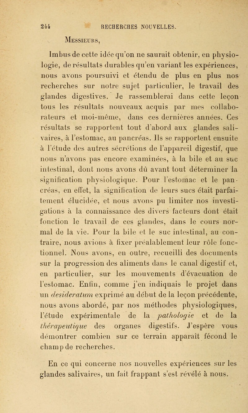 Messieurs, Imbus de cette idée qu'on ne saurait obtenir, en physio- logie, de résultats durables qu'en variant les expériences, nous avons poursuivi et étendu de plus en plus nos recherches sur notre sujet particulier, le travail des glandes digestives. Je rassemblerai dans cette leçon tous les résultats nouveaux acquis par mes collabo- rateurs et moi-même, dans ces dernières années. Ces résultats se rapportent tout d'abord aux glandes sali- vaires, à l'estomac, au pancréas. Ils se rapportent ensuite à l'étude des autres sécrétions de l'appareil digestif, que nous n'avons pas encore examinées, à la bile et au suc intestinal, dont nous avons dû avant tout déterminer la signification physiologique. Pour l'estomac et le pan- créas, en effet, la signification de leurs sucs était parfai- tement élucidée, et nous avons pu limiter nos investi- gations à la connaissance des divers facteurs dont était fonction le travail de ces glandes, dans le cours nor- mal de la vie. Pour la bile et le suc intestinal, au con- traire, nous avions à fixer préalablement leur rôle fonc- tionnel. Nous avons, en outre, recueilli des documents sur la progression des aliments dans le canal digestif et, en particulier, sur les mouvements d'évacuation de l'estomac. Enfin, comme j'en indiquais le projet dans un desideratum exprimé au début de la leçon précédente, nous avons abordé, par nos méthodes physiologiques, l'étude expérimentale de la pathologie et de la thérapeutique des organes digestifs. J'espère vous démontrer combien sur ce terrain apparaît fécond le champ de recherches. En ce qui concerne nos nouvelles expériences sur les glandes salivaires, un fait frappant s'est révélé à nous.