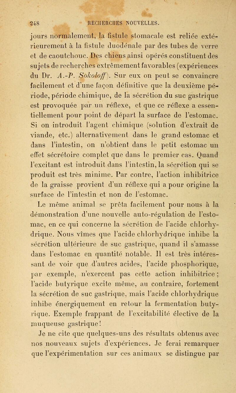 jours normalement, la fistule stomacale est reliée exté- rieurement à la fistule duodénale par des tubes de verre et de caoutchouc. Des chiens ainsi opérés constituent des sujets de recherches extrêmement favorables (expériences du Dr. A.-P. Sokoloff). Sur eux on peut se convaincre facilement et d'une façon définitive que la deuxième pé- riode, période chimique, de la sécrétion du suc gastrique est provoquée par un réflexe, et que ce réflexe a essen- tiellement pour point de départ la surface de l'estomac. Si on introduit l'agent chimique (solution d'extrait de viande, etc.) alternativement dans le grand estomac et dans l'intestin, on n'obtient dans le petit estomac un effet sécrétoire complet que dans le premier cas. Quand l'excitant est introduit dans l'intestin, la sécrétion qui se produit est très minime. Par contre, l'action inhibitrice de la graisse provient d'un réflexe qui a pour origine la surface de l'intestin et non de l'estomac. Le même animal se prêta facilement pour nous à la démonstration d'une nouvelle auto-régulation de l'esto- mac, en ce qui concerne la sécrétion de l'acide chlorhy- drique. Nous vîmes que l'acide chlorhydrique inhibe la sécrétion ultérieure de suc gastrique, quand il s'amasse dans l'estomac en quantité notable. Il est très intéres- sant de voir que d'autres acides, l'acide phosphorique, par exemple, n'exercent pas cette action inhibitrice ; l'acide butyrique excite même, au contraire, fortement là sécrétion de suc gastrique, mais l'acide chlorhydrique inhibe énergiquement en retour la fermentation buty- rique. Exemple frappant de l'excitabilité élective de la muqueuse gastrique! Je ne cite que quelques-uns des résultats obtenus avec nos nouveaux sujets d'expériences. Je ferai remarquer que l'expérimentation sur ces animaux se distingue par