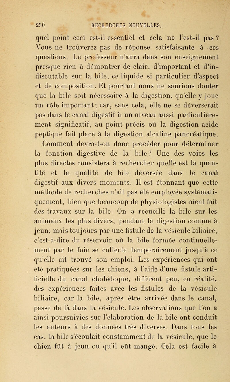 quel point ceci est-il essentiel et cela ne l'est-il pas ? Vous ne trouverez pas de réponse satisfaisante à ces questions. Le professeur n'aura dans son enseignement presque rien à démontrer de clair, d'important et d'in- discutable sur la bile, ce liquide si particulier d'aspect et de composition. Et pourtant nous ne saurions douter que la bile soit nécessaire à la digestion, qu'elle y joue un rôle important; car, sans cela, elle ne se déverserait pas dans le canal digestif à un niveau aussi particulière- ment significatif, au point précis où la digestion acide peptique fait place à la digestion alcaline pancréatique. Comment devra-t-on donc procéder pour déterminer la fonction digestive de la bile ? Une des voies les plus directes consistera à rechercher quelle est la quan- tité et la qualité de bile déversée dans le canal digestif aux divers moments. Il est étonnant que cette méthode de recherches n'ait pas été employée systémati- quement, bien que beaucoup de physiologistes aient fait des travaux sur la bile. On a recueilli la bile sur les animaux les plus divers, pendant la digestion comme à jeun, mais toujours par une fistule de la vésicule biliaire, c'est-à-dire du réservoir oîi la bile formée continuelle- ment par le foie se collecte, temporairement jusqu'à ce qu'elle ait trouvé son emploi. Les expériences qui ont été pratiquées sur les chiens, à l'aide d'une fistule arti- ficielle du canal cholédoque, diffèrent peu, en réalité, des expériences faites avec les fistules de la vésicule biliaire, car la bile, après être arrivée dans le canal^ passe de là dans la vésicule. Les observations que l'on a ainsi poursuivies sur l'élaboration de la bile ont conduit les auteurs à des données très diverses. Dans tous les cas, la bile s'écoulait constamment de la vésicule, que le chien fût à jeun ou qu'il eût mangé. Cela est facile à