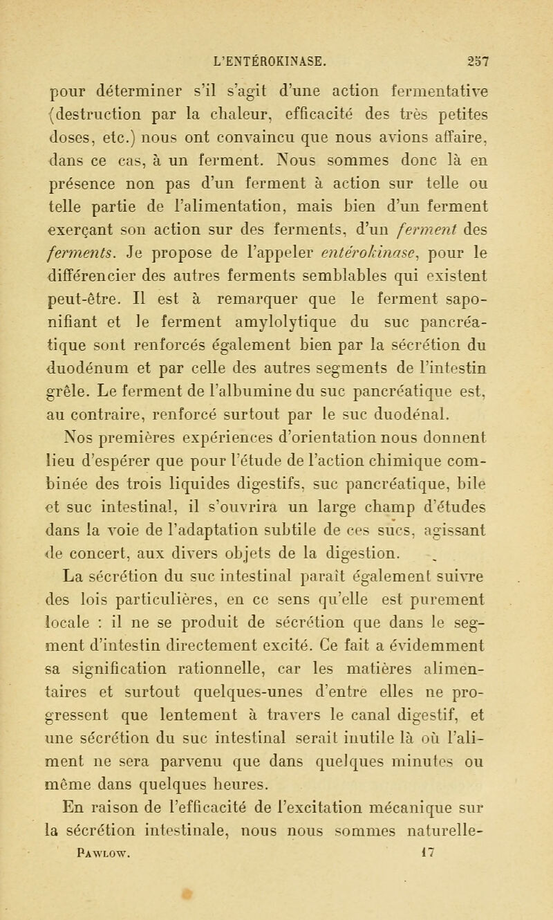 pour déterminer s'il s'agit d'une action fermentative (destruction par la chaleur, efficacité des très petites doses, etc.) nous ont convaincu que nous avions affaire, dans ce cas, à un ferment. Nous sommes donc là en présence non pas d'un ferment à action sur telle ou telle partie de l'alimentation, mais bien d'un ferment exerçant son action sur des ferments, d'un ferment des ferments. Je propose de l'appeler entéroidnase, pour le différencier des autres ferments semblables qui existent peut-être. Il est à remarquer que le ferment sapo- nifiant et le ferment amylolytique du suc pancréa- tique sont renforcés également bien par la sécrétion du duodénum et par celle des autres segments de l'intestin grêle. Le ferment de l'albumine du suc pancréatique est, au contraire, renforcé surtout par le suc duodénal. Nos premières expériences d'orientation nous donnent lieu d'espérer que pour l'étude de l'action chimique com- binée des trois liquides digestifs, suc pancréatique, bile et suc intestinal, il s'ouvrira un large champ d'études dans la voie de l'adaptation subtile de ces sucs, agissant de concert, aux divers objets de la digestion. La sécrétion du suc intestinal parait également suivre des lois particulières, en ce sens qu'elle est purement locale ; il ne se produit de sécrétion que dans le seg- ment d'intestin directement excité. Ce fait a évidemment sa signification rationnelle, car les matières alimen- taires et surtout quelques-unes d'entre elles ne pro- gressent que lentement à travers le canal digestif, et une sécrétion du suc intestinal serait inutile là où l'ali- ment ne sera parvenu que dans quelques minutes ou même dans quelques heures. En raison de l'efficacité de l'excitation mécanique sur la sécrétion intestinale, nous nous sommes naturelle- Pawlow. il