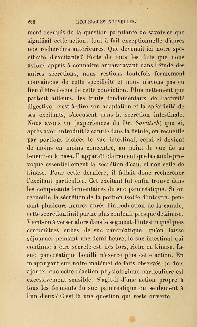 ment occupés de la question palpitante de savoir ce que signifiait cette action, tout à fait exceptionnelle d'après nos recherches antérieures. Que devenait ici notre spé- cificité d'excitants? Forts de tous les faits que nous avions appris à connaître aupararavant dans l'étude des autres sécrétions, nous restions toutefois fermement convaincus de cette spécificité et nous n'avons pas eu lieu d'être déçus de cette conviction. Plus nettement que partout ailleurs, les traits fondamentaux de l'activité digestive, c'est-à-dire son adaptation et la spécificité de ses excitants, s'accusent dans la sécrétion intestinale. Nous avons vu (expériences du Dr. Saivitsch) que si, après avoir introduit la canule dans la fistule, on recueille par portions isolées le suc intestinal, celui-ci devient de moins en moins concentré, au point de vue de sa teneur en kinase. Il apparaît clairement que la canule pro- voque essentiellement la sécrétion d'eau, et non celle de kinase. Pour cette dernière, il fallait donc rechercher l'excitant particulier. Cet excitant fut enfin trouvé dans les composants fermentaires du suc pancréatique. Si on recueille la sécrétion de la portion isolée d'intestin, pen- dant plusieurs heures après l'introduction de la canule, cette sécrétion finit par ne plus contenir presque de kinase. Vient-on à verser alors dans le segment d'intestin quelques centimètres cubes de suc pancréatique, qu'on laisse séjourner pendant une demi-heure, le suc intestinal qui continue à être sécrété est, dès lors, riche en kinase. Le suc pancréatique bouilli n'exerce plus cette action. En m'appuyant sur notre matériel de faits observés, je dois ajouter que cette réaction physiologique particulière est excessivement sensible. S'agit-il d'une action propre à tous les ferments du suc pancréatique ou seulement à l'un d'eux? C'est là une question qui reste ouverte. ■^