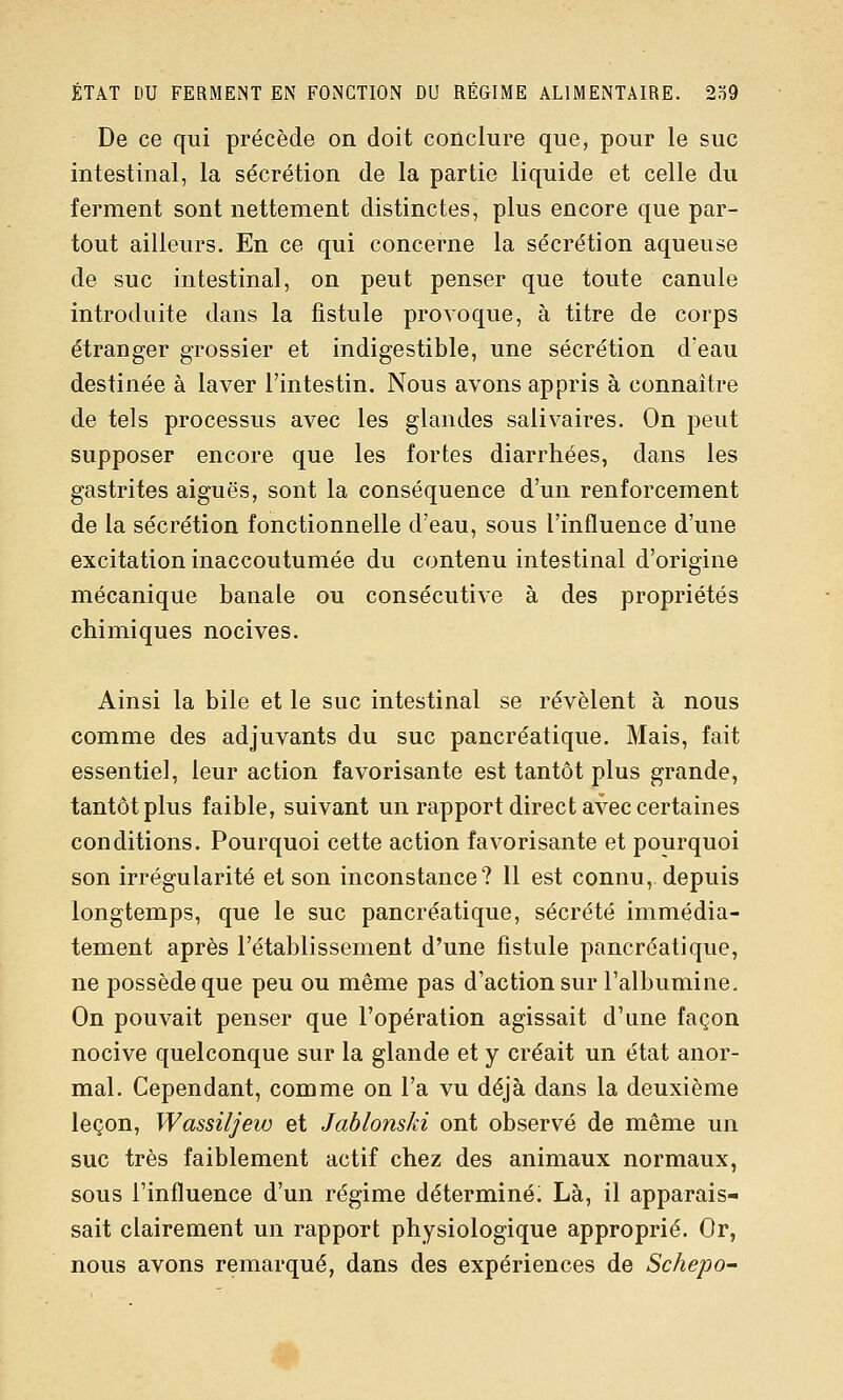 De ce qui précède on doit conclure que, pour le suc intestinal, la sécrétion de la partie liquide et celle du ferment sont nettement distinctes, plus encore que par- tout ailleurs. En ce qui concerne la sécrétion aqueuse de suc intestinal, on peut penser que toute canule introduite dans la fistule provoque, à titre de corps étranger grossier et indigestible, une sécrétion d'eau destinée à laver l'intestin. Nous avons appris à connaître de tels processus avec les glandes salivaires. On peut supposer encore que les fortes diarrhées, dans les gastrites aiguës, sont la conséquence d'un renforcement de la sécrétion fonctionnelle d'eau, sous l'influence d'une excitation inaccoutumée du contenu intestinal d'origine mécanique banale ou consécutive à des propriétés chimiques nocives. Ainsi la bile et le suc intestinal se révèlent à nous comme des adjuvants du suc pancréatique. Mais, fait essentiel, leur action favorisante est tantôt plus grande, tantôt plus faible, suivant un rapport direct avec certaines conditions. Pourquoi cette action favorisante et pourquoi son irrégularité et son inconstance? 11 est connu, depuis longtemps, que le suc pancréatique, sécrété immédia- tement après l'établissement d'une fistule pancréatique, ne possède que peu ou même pas d'action sur l'albumine. On pouvait penser que l'opération agissait d'une façon nocive quelconque sur la glande et y créait un état anor- mal. Cependant, comme on l'a vu déjà dans la deuxième leçon, Wassiljew et Jablonski ont observé de même un suc très faiblement actif chez des animaux normaux, sous l'influence d'un régime déterminé; Là, il apparais- sait clairement un rapport physiologique approprié. Or, nous avons remarqué, dans des expériences de Schepo-