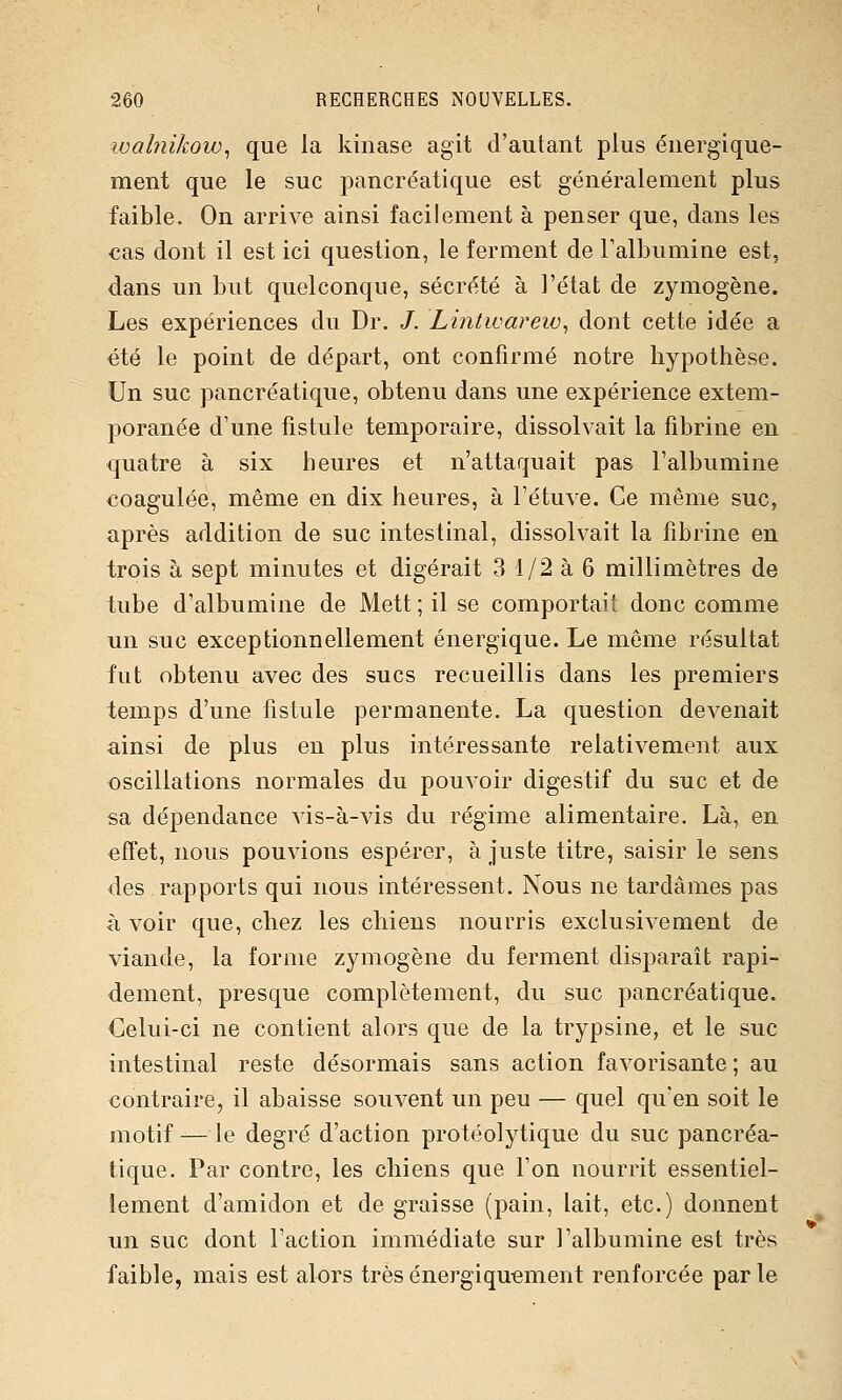 loalnikow^ que la kiiiase agit d'autant plus énergique- ment que le suc pancréatique est généralement plus faible. On arrive ainsi facilement à penser que, dans les cas dont il est ici question, le ferment de l'albumine est, dans un but quelconque, sécrété à l'état de zymogène. Les expériences du Dr. /. Lintwarew^ dont cette idée a été le point de départ, ont confirmé notre hypothèse. Un suc pancréatique, obtenu dans une expérience extem- poranée d'une fistule temporaire, dissolvait la fibrine en quatre à six heures et n'attaquait pas l'albumine coagulée, même en dix heures, à l'étuve. Ce même suc, après addition de suc intestinal, dissolvait la fibrine en trois à sept minutes et digérait 3 1/2 à 6 millimètres de tube d'albumine de Mett ; il se comportait donc comme un suc exceptionnellement énergique. Le môme résultat fut obtenu avec des sucs recueillis dans les premiers temps d'une fistule permanente. La question devenait ainsi de plus en plus intéressante relativement aux oscillations normales du pouvoir digestif du suc et de sa dépendance vis-à-vis du régime alimentaire. Là, en effet, nous pouvions espérer, à juste titre, saisir le sens des rapports qui nous intéressent. Nous ne tardâmes pas à voir que, chez les chiens nourris exclusivement de viande, la forme zymogène du ferment disparait rapi- dement, presque complètement, du suc pancréatique. Celui-ci ne contient alors que de la trypsine, et le suc intestinal reste désormais sans action favorisante ; au contraire, il abaisse souvent un peu — quel qu'en soit le motif — le degré d'action protéolytique du suc pancréa- tique. Par contre, les chiens que l'on nourrit essentiel- lement d'amidon et de graisse (pain, lait, etc.) donnent un suc dont l'action immédiate sur l'albumine est très faible, mais est alors trèsénergiqu-ement renforcée parle