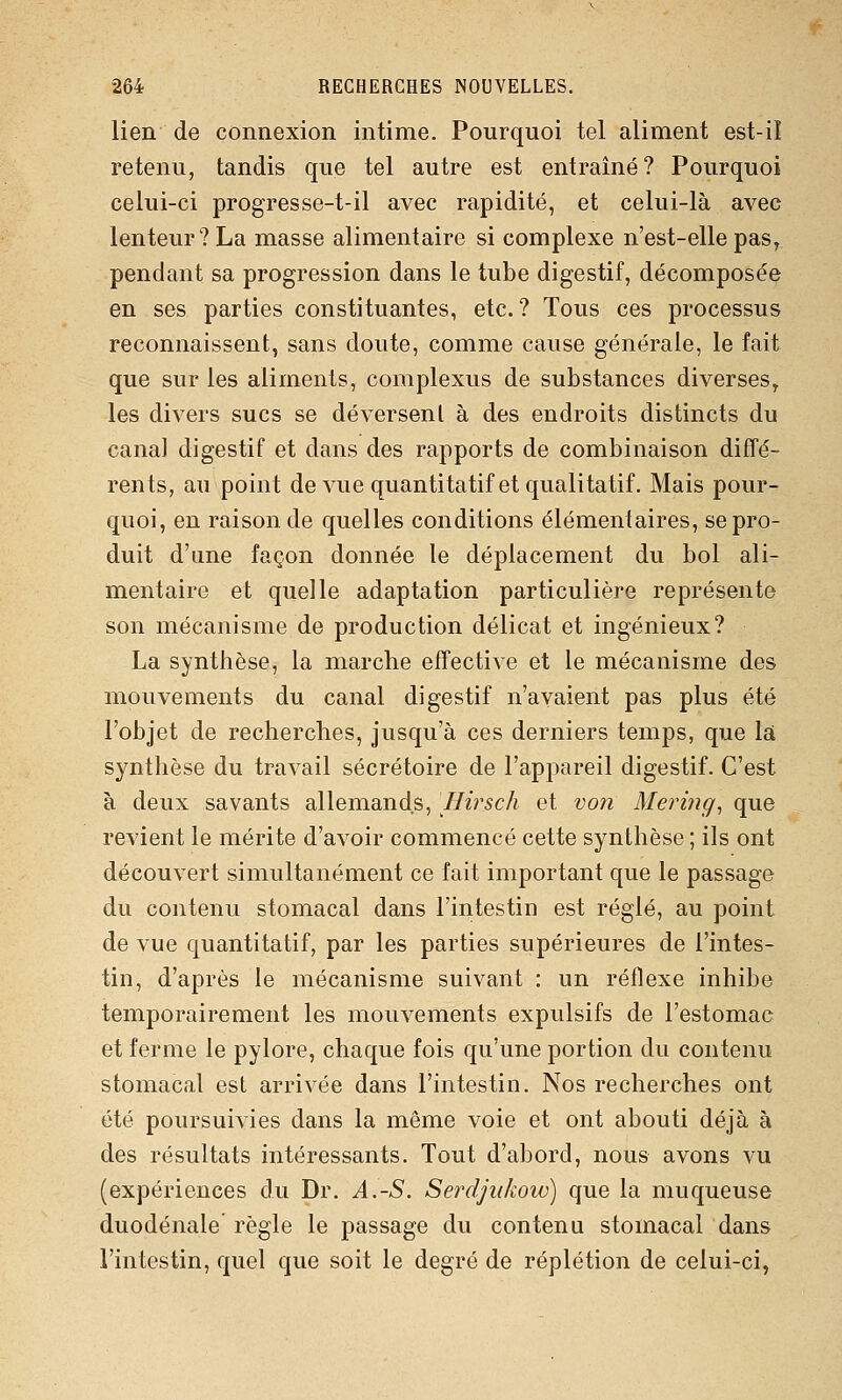 lien de connexion intime. Pourquoi tel aliment est-il retenu, tandis que tel autre est entraîné? Pourquoi celui-ci progresse-t-il avec rapidité, et celui-là avec lenteur? La masse alimentaire si complexe n'est-elle pas, pendant sa progression dans le tube digestif, décomposée en ses parties constituantes, etc. ? Tous ces processus reconnaissent, sans doute, comme cause générale, le fait que sur les aliments, complexus de substances diverses, les divers sucs se déversent à des endroits distincts du canal digestif et dans des rapports de combinaison diffé- rents, au point de vue quantitatif et qualitatif. Mais pour- quoi, en raison de quelles conditions élémentaires, se pro- duit d'une façon donnée le déplacement du bol ali- mentaire et quelle adaptation particulière représente son mécanisme de production délicat et ingénieux? La synthèse, la marche effective et le mécanisme des mouvements du canal digestif n'avaient pas plus été l'objet de recherches, jusqu'à ces derniers temps, que là synthèse du travail sécrétoire de l'appareil digestif. C'est à deux savants allemands, Hirsch et von Mering^ que revient le mérite d'avoir commencé cette synthèse ; ils ont découvert simultanément ce fait important que le passage du contenu stomacal dans l'intestin est réglé, au point de vue quantitatif, par les parties supérieures de l'intes- tin, d'après le mécanisme suivant : un réflexe inhibe temporairement les mouvements expulsifs de l'estomac et ferme le pylore, chaque fois qu'une portion du contenu stomacal est arrivée dans l'intestin. Nos recherches ont été poursuivies dans la même voie et ont abouti déjà à des résultats intéressants. Tout d'abord, nous avons vu (expériences du Dr. A.-S. Serdjiikow) que la muqueuse duodénale règle le passage du contenu stomacal dans l'intestin, quel que soit le degré de réplétion de celui-ci,