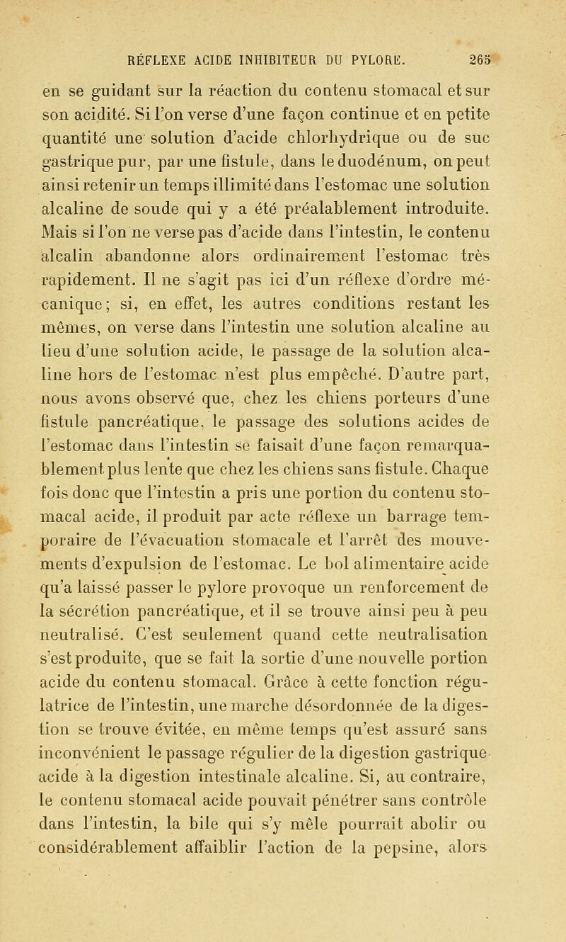 en se guidant sur la réaction du coatenu stomacal et sur son acidité. Si l'on verse d'une façon continue et en petite quantité une solution d'acide chlorliydrique ou de suc gastrique pur, par une fistule, dans le duodénum, on peut ainsi retenir un temps illimité dans l'estomac une solution alcaline de soude qui y a été préalablement introduite. Mais si l'on ne verse pas d'acide dans l'intestin, le contenu alcalin abandonne alors ordinairement l'estomac très rapidement. Il ne s'agit pas ici d'un réflexe d'ordre mé- canique ; si, en effet, les autres conditions restant les mêmes, on verse dans l'intestin une solution alcaline au lieu d'une solution acide, le passage de la solution alca- line hors de l'estomac n'est plus empêché. D'autre part, nous avons observé que, chez les chiens porteurs d'une fistule pancréatique, le passage des solutions acides de l'estomac dans l'intestin se faisait d'une façon remarqua- blement plus lente que chez les chiens sans fistule. Chaque fois donc que l'intestin a pris une portion du contenu sto- macal acide, il produit par acte réflexe un barrage tem- poraire de l'évacuation stomacale et l'arrêt des mouve- ments d'expulsion de l'estomac. Le bol alimentaire acide qu'a laissé passer le pylore provoque un renforcement de la sécrétion pancréatique, et il se trouve ainsi peu à peu neutralisé. C'est seulement quand cette neutralisation s'est produite, que se fait la sortie d'une nouvelle portion acide du contenu stomacal. Grâce à cette fonction régu- latrice de l'intestin, une marche désordonnée de la diges- tion se trouve évitée, en même temps qu'est assuré sans inconvénient le passage régulier de la digestion gastrique acide à la digestion intestinale alcaline. Si, au contraire, le contenu stomacal acide pouvait pénétrer sans contrôle dans l'intestin, la bile qui s'y mêle pourrait abolir ou considérablement affaiblir l'action de la pepsine, alors