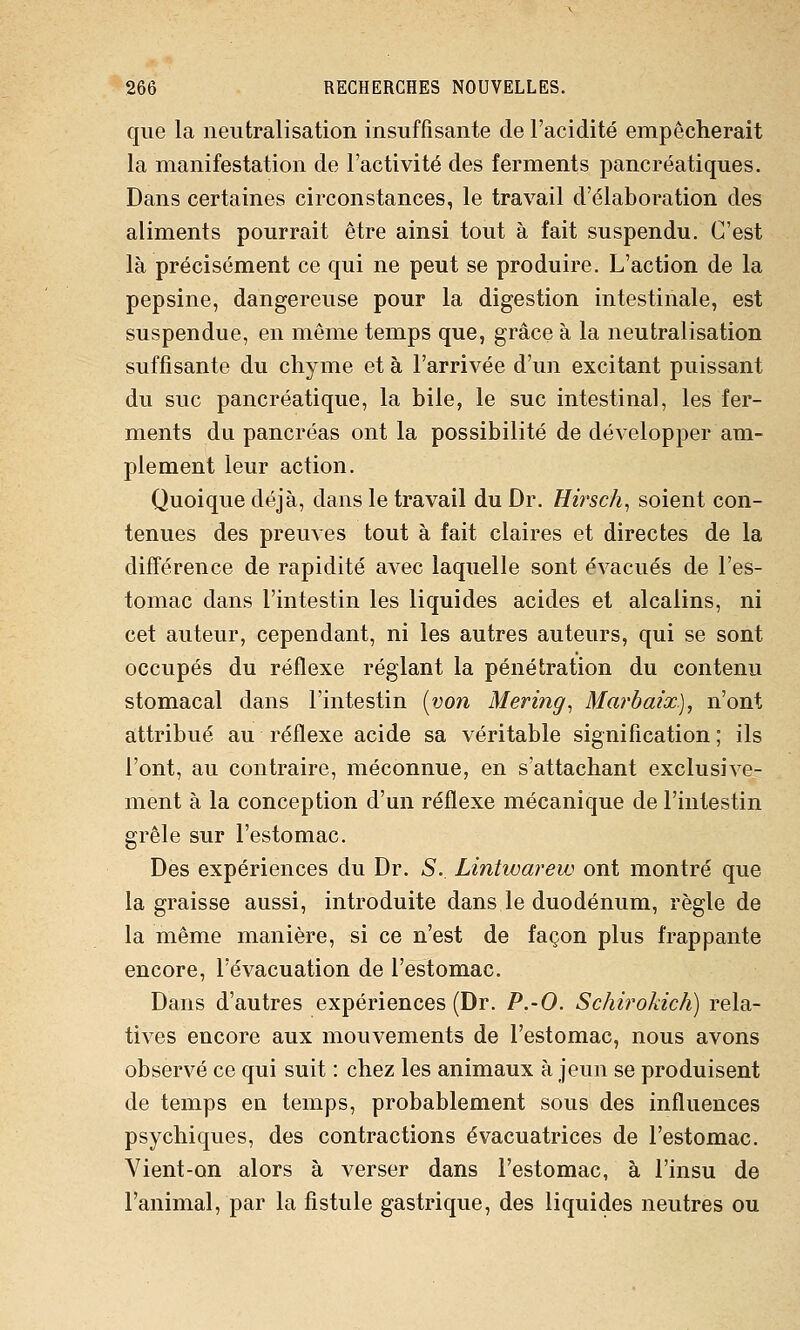 que la neutralisation insuffisante de l'acidité empêcherait la manifestation de l'activité des ferments pancréatiques. Dans certaines circonstances, le travail d'élaboration des aliments pourrait être ainsi tout à fait suspendu. C'est là précisément ce qui ne peut se produire. L'action de la pepsine, dangereuse pour la digestion intestinale, est suspendue, en même temps que, grâce à la neutralisation suffisante du chyme et à l'arrivée d'un excitant puissant du suc pancréatique, la bile, le suc intestinal, les fer- ments du pancréas ont la possibilité de développer am- plement leur action. Quoique déjà, dans le travail du Dr. Hirsch^ soient con- tenues des preuves tout à fait claires et directes de la différence de rapidité avec laquelle sont évacués de l'es- tomac dans l'intestin les liquides acides et alcalins, ni cet auteur, cependant, ni les autres auteurs, qui se sont occupés du réflexe réglant la pénétration du contenu stomacal dans l'intestin [von Mering^ Marbaix), n'ont attribué au réflexe acide sa véritable signification ; ils l'ont, au contraire, méconnue, en s'attachant exclusive- ment à la conception d'un réflexe mécanique de l'intestin grêle sur l'estomac. Des expériences du Dr. S.. Lintwarew ont montré que la graisse aussi, introduite dans le duodénum, règle de la même manière, si ce n'est de façon plus frappante encore, l'évacuation de l'estomac. Dans d'autres expériences (Dr. P.-O. Schirokich) rela- tives encore aux mouvements de l'estomac, nous avons observé ce qui suit : chez les animaux à jeun se produisent de temps en temps, probablement sous des influences psychiques, des contractions évacuatrices de l'estomac. Vient-on alors à verser dans l'estomac, à l'insu de l'animal, par la fistule gastrique, des liquides neutres ou