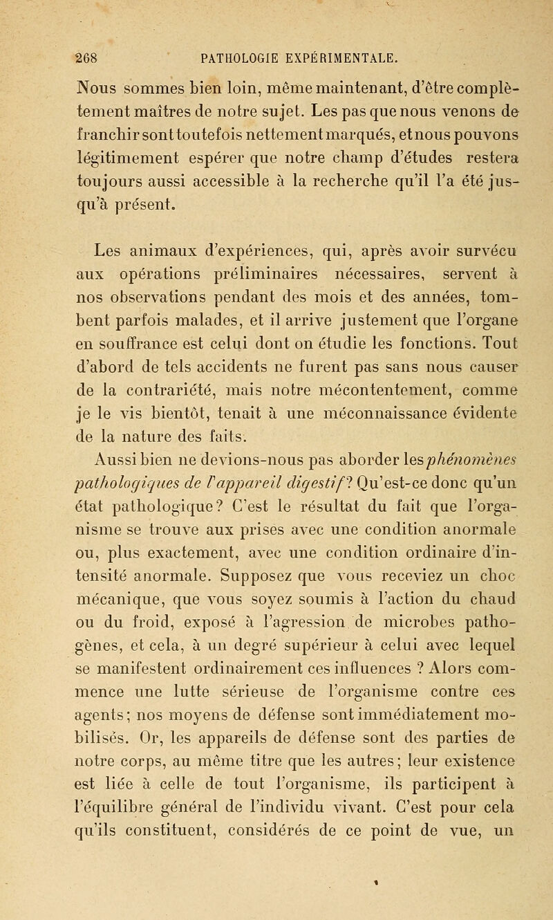 Nous sommes bien loin, même maintenant, d'être complè- tement maîtres de notre sujet. Les pas que nous venons de franchir sont toutefois nettement marqués, etnous pouvons légitimement espérer que notre champ d'études restera toujours aussi accessible à la recherche qu'il Fa été jus- qu'à présent. Les animaux d'expériences, qui, après avoir survécu aux opérations préliminaires nécessaires, servent à nos observations pendant des mois et des années, tom- bent parfois malades, et il arrive justement que l'organe en souffrance est celui dont on étudie les fonctions. Tout d'abord de tels accidents ne furent pas sans nous causer de la contrariété, mais notre mécontentement, comme je le vis bientôt, tenait à une méconnaissance évidente de la nature des faits. Aussi bien ne devions-nous pas ohovàer lesphéno7nènes pathologiques de Pappareil digestif^ Qu'est-ce donc qu'un état pathologique? C'est le résultat du fait que l'orga- nisme se trouve aux prises avec une condition anormale ou, plus exactement, avec une condition ordinaire d'in- tensité anormale. Supposez que vous receviez un choc mécanique, que vous soyez soumis à l'action du chaud ou du froid, exposé à l'agression de microbes patho- gènes, et cela, à un degré supérieur à celui avec lequel se manifestent ordinairement ces influences ? Alors com- mence une lutte sérieuse de l'organisme contre ces agents ; nos moyens de défense sont immédiatement mo- bilisés. Or, les appareils de défense sont des parties de notre corps, au même titre que les autres ; leur existence est liée à celle de tout l'organisme, ils participent à l'équilibre général de l'individu vivant. C'est pour cela qu'ils constituent, considérés de ce point de vue, un