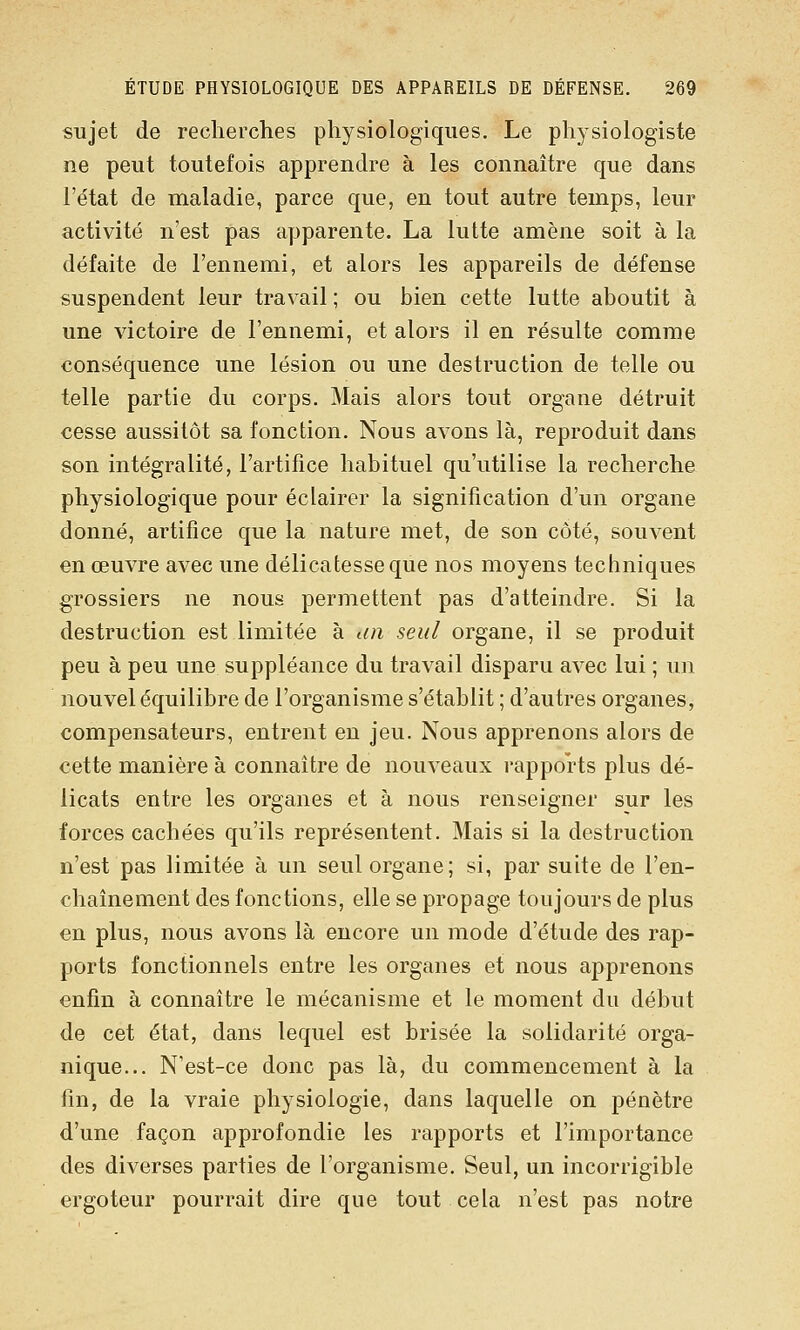 sujet de recherches physiologiques. Le phj'siologiste ne peut toutefois apprendre à les connaître que dans l'état de maladie, parce que, en tout autre temps, leur activité n'est pas apparente. La lutte amène soit à la défaite de l'ennemi, et alors les appareils de défense suspendent leur travail ; ou bien cette lutte aboutit à une victoire de l'ennemi, et alors il en résulte comme conséquence une lésion ou une destruction de telle ou telle partie du corps. Mais alors tout organe détruit cesse aussitôt sa fonction. Nous avons là, reproduit dans son intégralité, l'artifice habituel qu'utilise la recherche physiologique pour éclairer la signification d'un organe donné, artifice que la nature met, de son côté, souvent en œuvre avec une délicatesse que nos moyens techniques grossiers ne nous permettent pas d'atteindre. Si la destruction est limitée à an seul organe, il se produit peu à peu une suppléance du travail disparu avec lui ; un nouvel équilibre de l'organisme s'établit ; d'autres organes, compensateurs, entrent en jeu. Nous apprenons alors de cette manière à connaître de nouveaux rapports plus dé- licats entre les organes et à nous renseigner sur les forces cachées qu'ils représentent. Mais si la destruction n'est pas limitée à un seul organe; si, par suite de l'en- chaînement des fonctions, elle se propage toujours de plus en plus, nous avons là encore un mode d'étude des rap- ports fonctionnels entre les organes et nous apprenons enfin à connaître le mécanisme et le moment du début de cet état, dans lequel est brisée la solidarité orga- nique... N'est-ce donc pas là, du commencement à la fin, de la vraie physiologie, dans laquelle on pénètre d'une façon approfondie les rapports et l'importance des diverses parties de l'organisme. Seul, un incorrigible ergoteur pourrait dire que tout cela n'est pas notre