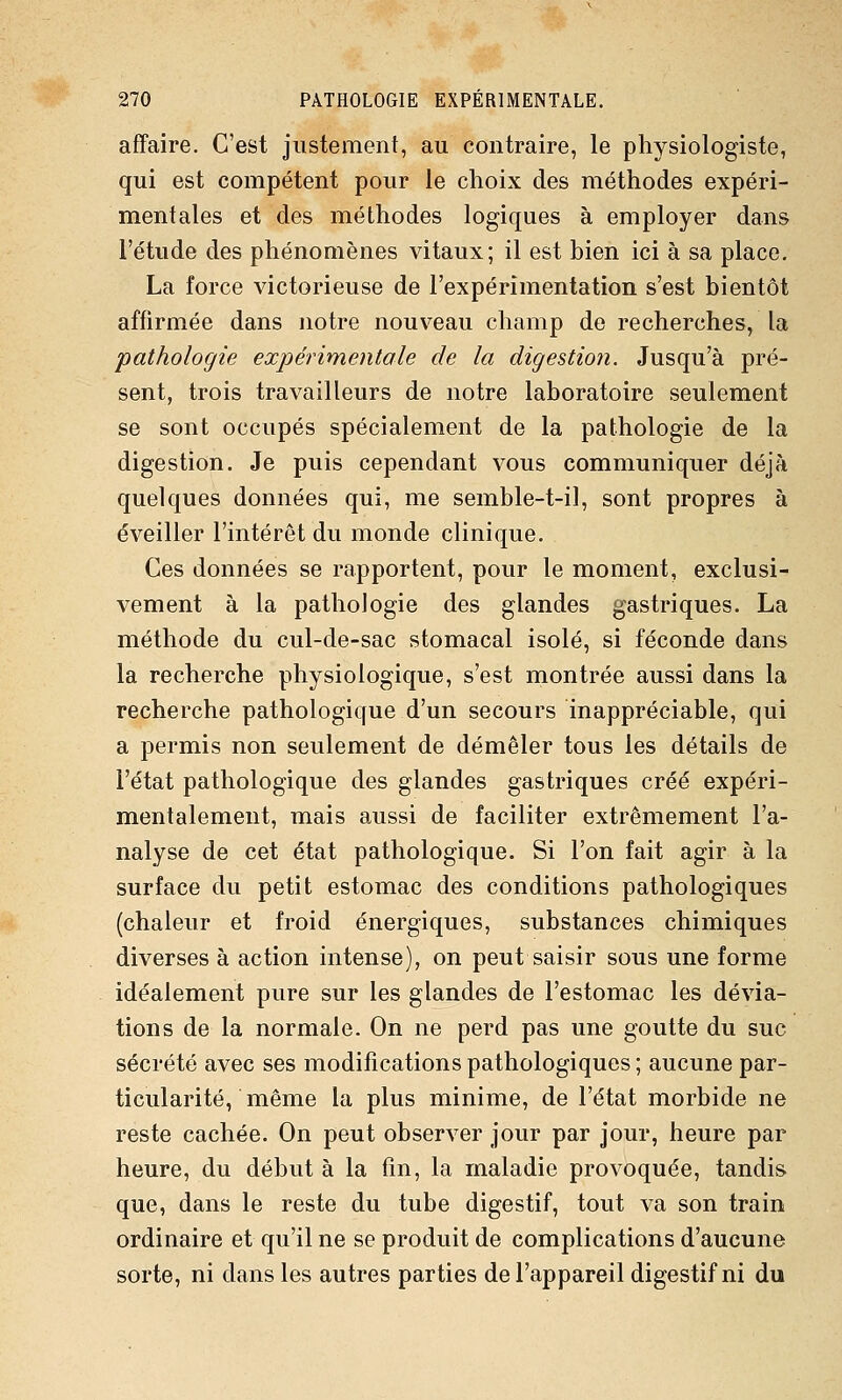 affaire. C'est justement, au contraire, le physiologiste, qui est compétent pour le choix des méthodes expéri- mentales et des méthodes logiques à employer dans l'étude des phénomènes vitaux; il est bien ici à sa place. La force victorieuse de l'expérimentation s'est bientôt affirmée dans notre nouveau champ de recherches, la •pathologie expérimentole de la digestion. Jusqu'à pré- sent, trois travailleurs de notre laboratoire seulement se sont occupés spécialement de la pathologie de la digestion. Je puis cependant vous communiquer déjà quelques données qui, me semble-t-il, sont propres à éveiller l'intérêt du monde clinique. Ces données se rapportent, pour le moment, exclusi- vement à la pathologie des glandes gastriques. La méthode du cul-de-sac stomacal isolé, si féconde dans la recherche physiologique, s'est montrée aussi dans la recherche pathologique d'un secours inappréciable, qui a permis non seulement de démêler tous les détails de l'état pathologique des glandes gastriques créé expéri- mentalement, mais aussi de faciliter extrêmement l'a- nalyse de cet état pathologique. Si l'on fait agir à la surface du petit estomac des conditions pathologiques (chaleur et froid énergiques, substances chimiques diverses à action intense), on peut saisir sous une forme idéalement pure sur les glandes de l'estomac les dévia- tions de la normale. On ne perd pas une goutte du suc sécrété avec ses modifications pathologiques ; aucune par- ticularité, même la plus minime, de l'état morbide ne reste cachée. On peut observer jour par jour, heure par heure, du début à la fin, la maladie provoquée, tandis que, dans le reste du tube digestif, tout A^a son train ordinaire et qu'il ne se produit de complications d'aucune sorte, ni dans les autres parties de l'appareil digestif ni du