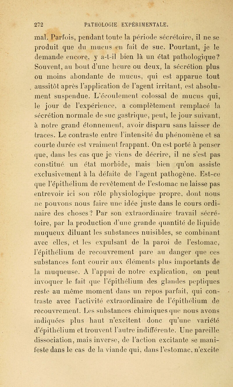 mal. Parfois, pendant toute la période sécrétoire, il ne se produit que du mucus en fait de suc. Pourtant, je le demande encore, y a-t-il bien là un état pathologique? Souvent, au bout d'une heure ou deux, la sécrétion plus ou moins abondante de mucus, qui est apparue tout aussitôt après l'application de l'agent irritant, est absolu- ment suspendue. L'écoulement colossal de mucus qui, le jour de l'expérience, a complètement remplacé la sécrétion normale de suc gastrique, peut, le jour suivant, à notre grand étonnement, avoir disparu sans laisser de traces. Le contraste entre l'intensité du phénomène et sa courte durée est vraiment frappant. On est porté à penser que, dans les cas que je viens de décrire, il ne s'est pas constitué, un état morbide, mais bien qu'on assiste exclusivement à la défaite de l'agent pathogène. Est-ce que l'épithéJium de revêtement de l'estomac ne laisse pas entrevoir ici son rôle physiologique propre, dont nous ne pouvons nous faire une idée juste dans le cours ordi- naire des choses? Par son extraordinaire travail sécré- toire, par la production d'une grande quantité de liquide muqueux diluant les substances nuisibles, se combinant avec elles, et les expulsant de la paroi de l'estomac, l'épithélium de recouvrement pare au danger que ces substances font courir aux éléments plus importants de la muqueuse. A l'appui de notre explication, on peut invoquer le fait que l'épithélium des glandes peptiques reste au même moment dans un repos parfait, qui con- traste avec l'activité extraordinaire de l'épithélium de recouvrement. Les substances chimiques que nous avons indiquées plus haut n'excitent donc qu'une variété d'épithélium et trouvent l'autre indifférente. Une pareille dissociation, mais inverse, de l'action excitante se mani- feste dans le cas de la viande qui, dans l'estomac, n'excite