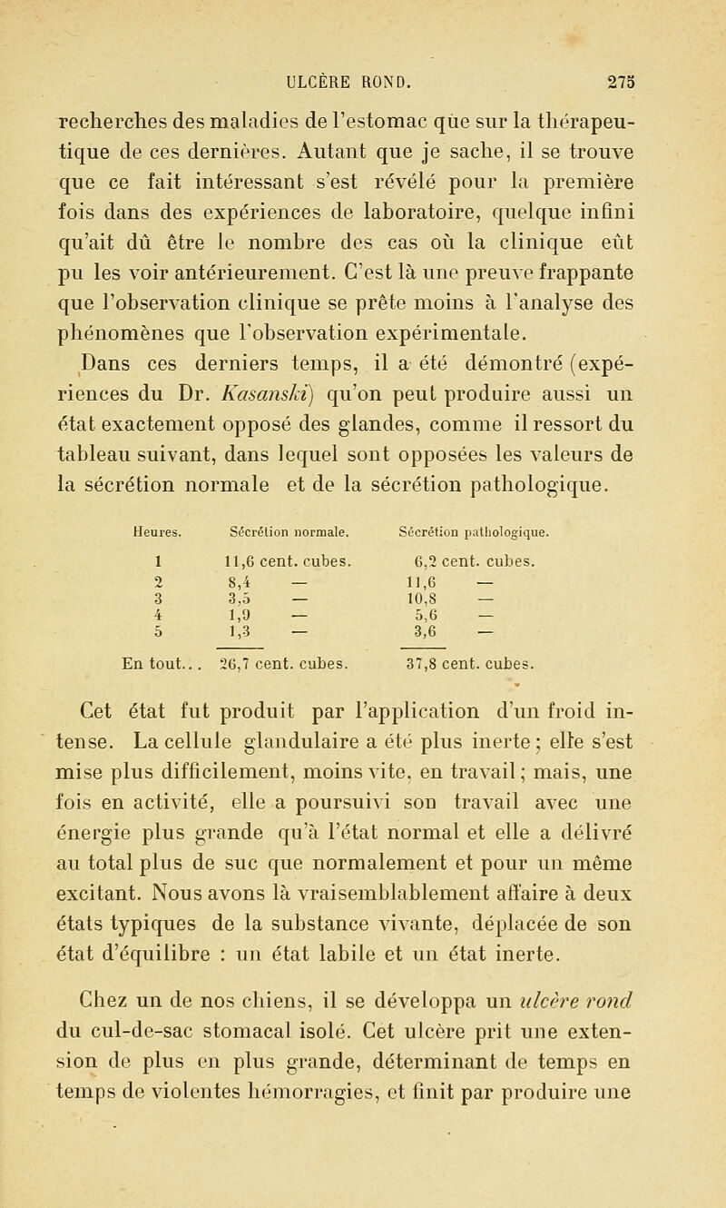 ULCERE ROND. 27b recherches des maladies de l'estomac que sur la thérapeu- tique de ces dernières. Autant que je sache, il se trouve que ce fait intéressant s'est révélé pour la première fois dans des expériences de laboratoire, quelque infini qu'ait dû être le nombre des cas oii la clinique eût pu les voir antérieurement. C'est là une preuve frappante que l'observation clinique se prête moins à l'analyse des phénomènes que Tobservation expérimentale. Dans ces derniers temps, il a été démontré (expé- riences du Dr. Kasanski) qu'on peut produire aussi un état exactement opposé des glandes, comme il ressort du tableau suivant, dans lequel sont opposées les valeurs de la sécrétion normale et de la sécrétion pathologique. Heures. Sécrétion normale. Sécrétion pathologique. 1 11,6 cent, cubes. 6,2 cent, cubes. 2 8,4 — 11,6 — 3 3,5 — 10,8 — 4 1,9 — 5,6 — 5 1,3 — 3,6 — En tout... 26,7 cent, cubes. 37,8 cent, cubes. Cet état fut produit par l'application d'un froid in- tense. La cellule glandulaire a été plus inerte; elte s'est mise plus difficilement, moins vite, en travail; mais, une fois en activité, elle a poursuivi son travail avec une énergie plus grande qu'à l'état normal et elle a délivré au total plus de suc que normalement et pour un même excitant. Nous avons là vraisemblablement affaire à deux états typiques de la substance vivante, déplacée de son état d'équilibre : un état labile et un état inerte. Chez un de nos chiens, il se développa un ulcère rond du cul-de-sac stomacal isolé. Cet ulcère prit une exten- sion de plus en plus grande, déterminant de temps en temps de violentes hémorragies, et finit par produire une