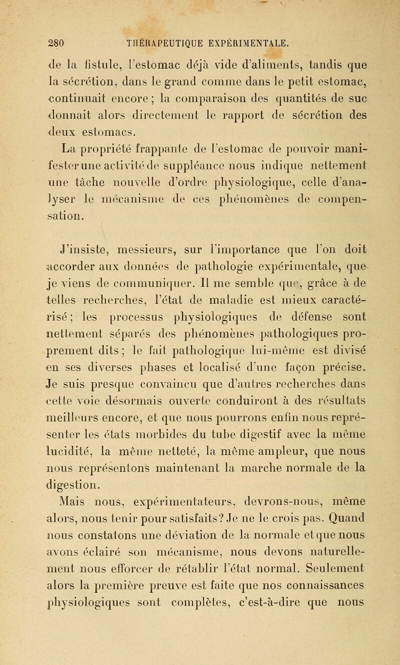 de la fistule, l'estomac déjà vide d'aliments, tandis que la sécrétion, dans le grand comme dans le petit estomac, continuait encore ; la comparaison des quantités de suc donnait alors directement le rapport de sécrétion des deux estomacs. La propriété frappante de l'estomac de pouvoir mani- fester une activité de suppléance nous indique nettement une tâche nouvelle d'ordre physiologique, celle d'ana- lyser le mécanisme de ces phénomènes de compen- sation. J'insiste, messieurs, sur l'importance que l'on doit accorder aux données de pathologie expérimentale, que- je viens de communiquer. Il me semble quo, grâce à de telles recherches, l'état de maladie est mieux caracté- risé ; les processus physiologiques de défense sont nettement séparés des phénomènes pathologiques pro- prement dits ; le l'ait pathologique lui-même est divisé en ses diverses phases et localisé d'une façon précise. Je suis presque convaincu que d'autres recherches dans cette voie désormais ouverte conduiront à des résultats meilleurs encore, et que nous pourrons enfin nous repré- senter les états morbides du tube digestif avec la même lucidité, la même netteté, la même ampleur, que nous nous représentons maintenant la marche normale de la digestion. Mais nous, expérimentateurs, devrons-nous, même alors, nous tenir pour satisfaits? Je ne le crois pas. Quand nous constatons une déviation de la normale et que nous avons éclairé son mécanisme, nous devons naturelle- ment nous efforcer de rétablir l'état normal. Seulement alors la première preuve est faite que nos connaissances physiologiques sont complètes, c'est-à-dire que nous