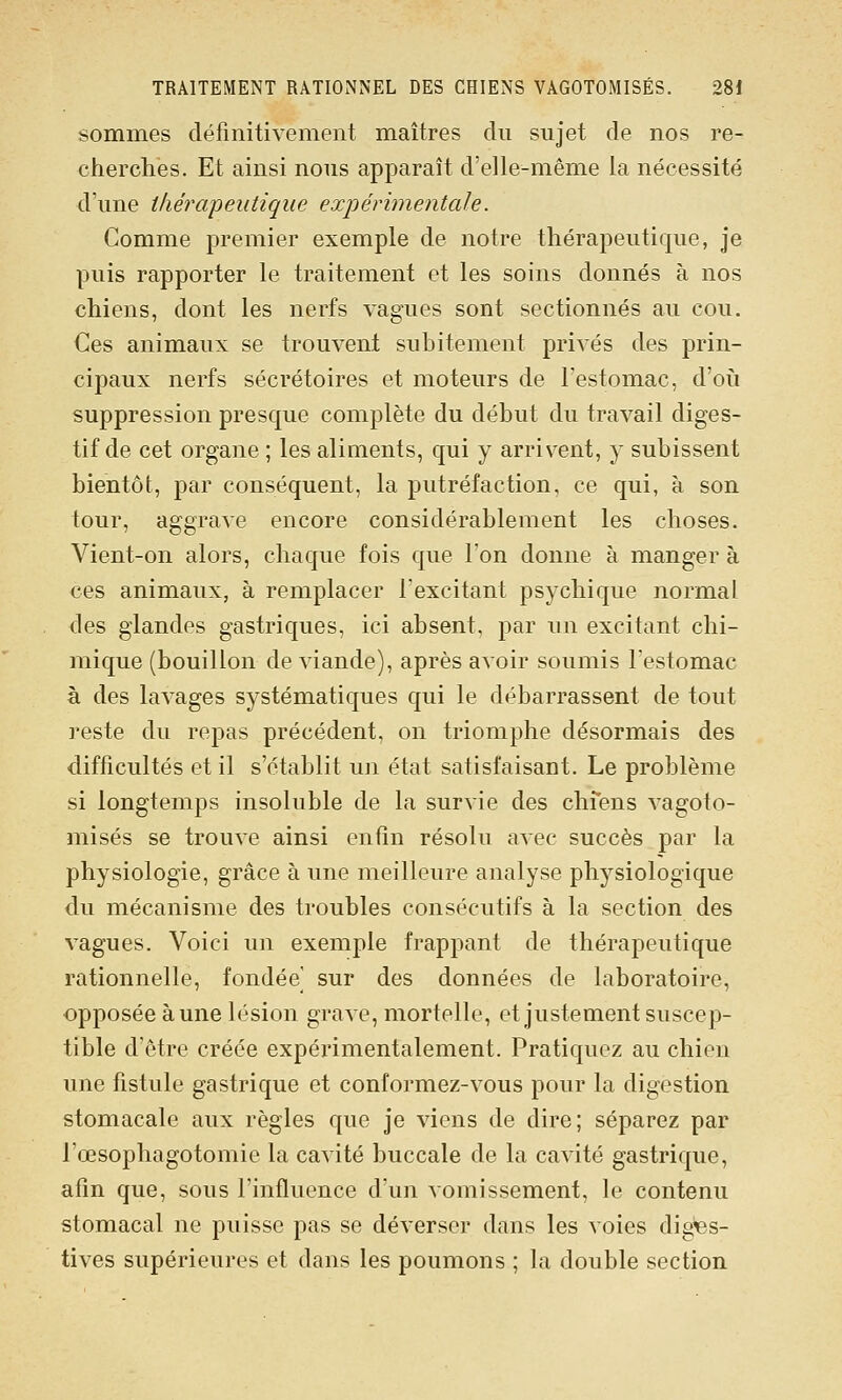 sommes définitivement maîtres du sujet de nos re- cherches. Et ainsi nous apparaît d'elle-même la nécessité d'une thérapeutique expérimentale. Comme premier exemple de notre thérapeutique, je puis rapporter le traitement et les soins donnés à nos chiens, dont les nerfs vagues sont sectionnés au cou. Ces animaux se trouvent subitement privés des prin- cipaux nerfs sécrétoires et moteurs de l'estomac, d'oii suppression presque complète du début du travail diges- tif de cet organe ; les aliments, qui y arrivent, y subissent bientôt, par conséquent, la putréfaction, ce qui, à son tour, aggrave encore considérablement les choses. Vient-on alors, chaque fois que l'on donne à manger à ces animaux, à remplacer l'excitant psychique normal des glandes gastriques, ici absent, par un excitant chi- mique (bouillon de viande), après avoir soumis l'estomac à des lavages systématiques qui le débarrassent de tout reste du repas précédent, on triomphe désormais des difficultés et il s'établit un état satisfaisant. Le problème si longtemps insoluble de la survie des chfens vagoto- misés se trouve ainsi enfin résolu avec succès par la physiologie, grâce à une meilleure analyse physiologique du mécanisme des troubles consécutifs à la section des vagues. Voici un exemple frappant de thérapeutique rationnelle, fondée' sur des données de laboratoire, opposée aune lésion grave, mortelle, et justement suscep- tible d'être créée expérimentalement. Pratiquez au chien une fistule gastrique et conformez-vous pour la digestion stomacale aux règles que je viens de dire; séparez par l'œsophagotomie la cavité buccale de la cavité gastrique, afin que, sous l'influence d'un vomissement, le contenu stomacal ne puisse pas se déverser dans les voies digfes- tives supérieures et dans les poumons ; la double section