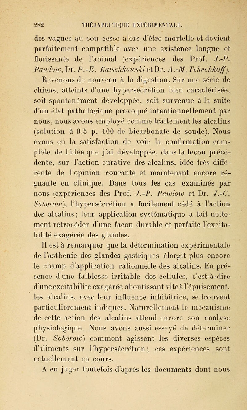 des vagues au cou cesse alors d'être mortelle et devient parfaitement compatible avec une existence longue et florissante de l'animal (expériences des Prof. /.-P. Paioloiv^ Dr. P.-E. Katschkoivski et Dr. A.-M. Tchechkoff). Revenons de nouveau à la digestion. Sur une série de chiens, atteints d'une hypersécrétion bien caractérisée, soit spontanément développée, soit survenue à la suite d'un état pathologique provoqué intentionnellement par nous, nous avons employé comme traitement les alcalins (solution à 0,5 p. 100 de bicarbonate de soude). Nous avons eu la satisfaction de voir la confirmation com- plète de l'idée que j'ai développée, dans la leçon précé- dente, sur l'action curative des alcalins, idée très diffé- rente de l'opinion courante et maintenant encore ré- gnante en clinique. Dans tous les cas examinés par nous (expériences des Prof. J.-P. Pawlow et Dr. J.-C. Soborow), l'hypersécrétion a facilement cédé à l'action, des alcalins; leur application systématique a fait nette- ment rétrocéder d'une façon durable et parfaite l'excita- bilité exagérée des glandes. Il est à remarquer que la détermination expérimentale de l'asthénie des glandes gastriques élargit plus encore le champ d'application rationnelle des alcalins. En pré- sence d'une faiblesse irritable des cellules, c'est-à-dire d'une excitabilité exagérée aboutissant vite à l'épuisement^ les alcalins, avec leur influence inhibitrice, se trouvent particulièrement indiqués. Naturellement le mécanisme de cette action des alcalins attend encore son analyse physiologique. Nous avons aussi essayé de déterminer (Dr. Soboroiv) comment agissent les diverses espèces d'aliments sur l'hypersécrétion ; ces expériences sont actuellement en cours. A en juger toutefois d'après les documents dont nous