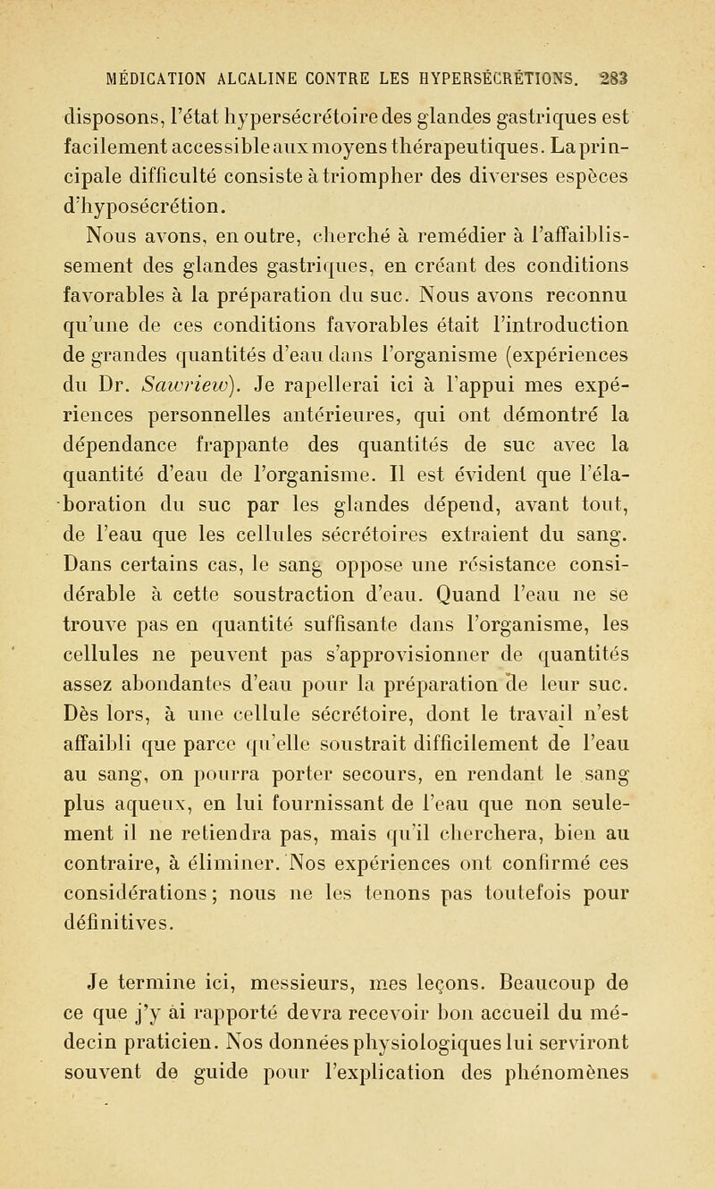 disposons, l'état hypersécrétoiredes glandes gastriques est facilement accessible aux moyens thérapeutiques. La prin- cipale difficulté consiste à triompher des diverses espèces d'hyposécrétion. Nous avons, en outre, cherché à remédier à l'affaiblis- sement des glandes gastriques, en créant des conditions favorables à la préparation du suc. Nous avons reconnu qu'une de ces conditions favorables était l'introduction de grandes quantités d'eau dans l'organisme (expériences du Dr. Sawrieiv). Je rapellerai ici à l'appui mes expé- riences personnelles antérieures, qui ont démontré la dépendance frappante des quantités de suc avec la quantité d'eau de l'organisme. Il est évident que l'éla- boration du suc par les glandes dépend, avant tout, de l'eau que les cellules sécrétoires extraient du sang. Dans certains cas, le sang oppose une résistance consi- dérable à cette soustraction d'eau. Quand l'eau ne se trouve pas en quantité suffisante dans l'organisme, les cellules ne peuvent pas s'approvisionner de quantités assez abondantes d'eau pour la préparation He leur suc. Dès lors, à une cellule sécrétoire, dont le travail n'est affaibli que parce qu'elle soustrait difficilement de l'eau au sang, on pourra porter secours, en rendant le sang plus aqueux, en lui fournissant de l'eau que non seule- ment il ne retiendra pas, mais qu'il cherchera, bien au contraire, à éliminer. Nos expériences ont confirmé ces considérations ; nous ne les tenons pas toutefois pour définitives. Je termine ici, messieurs, mes leçons. Beaucoup de ce que j'y ai rapporté devra recevoir bon accueil du mé- decin praticien. Nos données physiologiques lui serviront souvent de guide pour l'explication des phénomènes