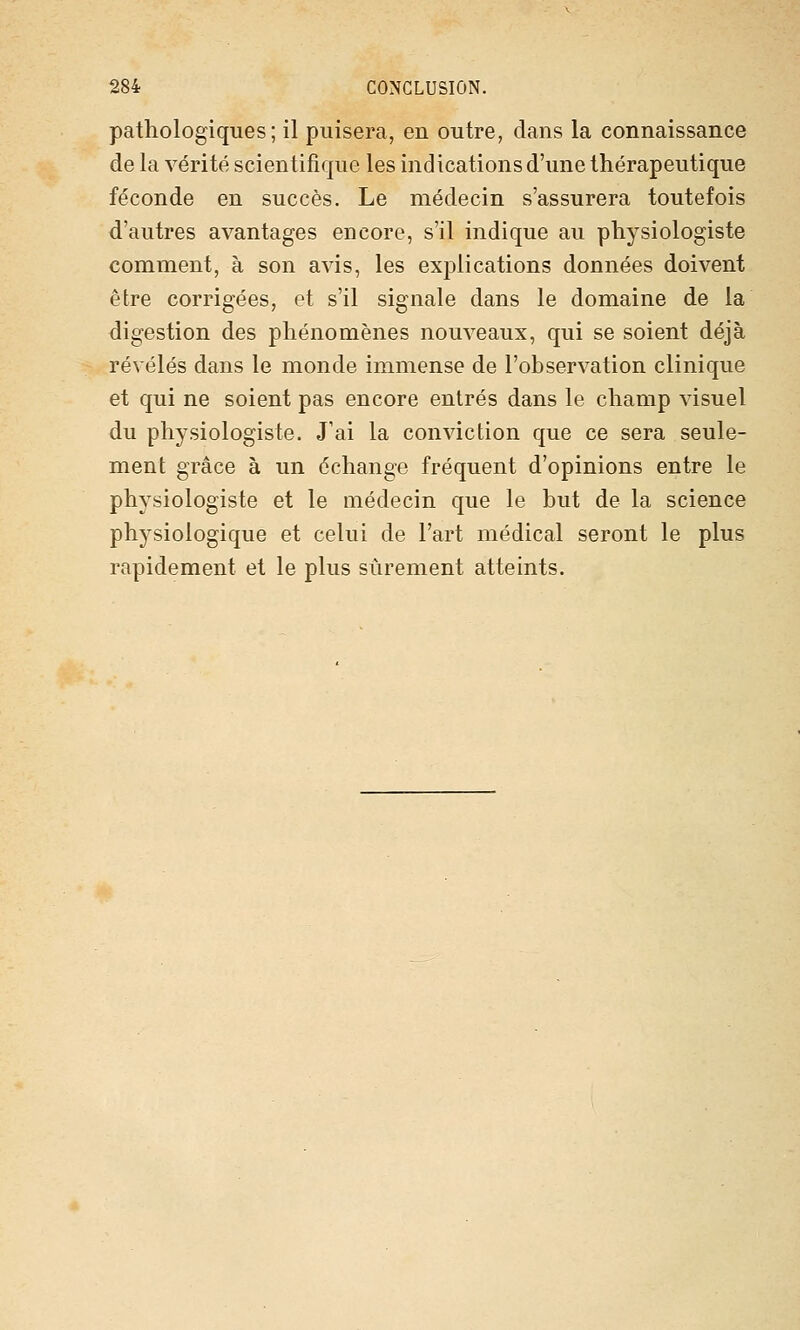 pathologiques; il puisera, en outre, dans la connaissance de la vérité scientifique les indications d'une thérapeutique féconde en succès. Le médecin s'assurera toutefois d'autres avantages encore, s'il indique au physiologiste comment, à son avis, les explications données doivent être corrigées, et s'il signale dans le domaine de la digestion des phénomènes nouveaux, qui se soient déjà révélés dans le monde immense de l'observation clinique et qui ne soient pas encore entrés dans le champ visuel du physiologiste. J'ai la conviction que ce sera seule- ment grâce à un échange fréquent d'opinions entre le physiologiste et le médecin que le but de la science physiologique et celui de l'art médical seront le plus rapidement et le plus sûrement atteints.