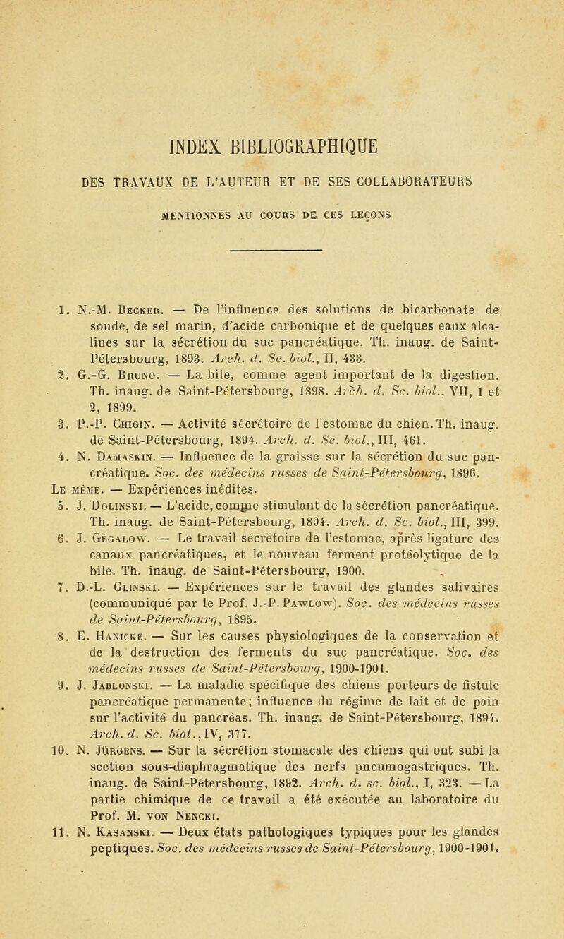 INDEX BIBLIOGRAPHIQUE DES TRAVAUX DE L'AUTEUR ET DE SES COLLABORATEURS MENTIONNÉS AU COURS DE CES LEÇONS 1. N.-M. Becker. — De l'influence des solutions de bicarbonate de soude, de sel marin, d'acide carbonique et de quelques eaux alca- lines sur la sécrétion du suc pancréatique. Th. iuaug. de Saint- Pétersbourg, 1893. Arch. cl. Se. bioL, II, 433. 2. G.-G. Bruno. — La bile, comme agent important de la digestion. Th. inaug. de Saint-Pétersbourg, 1898. Avcli. d. Se. bioL, VU, 1 et 2, 1899. 3. P.-P. Chigin. — Activité sécrétoire de l'estomac du chien. Th. inaug. de Saint-Pétersbourg, 1894. Are/i. d. Se. hiol.,111, 461. 4. N. Damaskin. — Influence de la graisse sur la sécrétion du suc pan- créatique. Soe. des médeeins russes de Saint-Pétersbourg, 1896. Le même. — Expériences inédites. 5. J. DoLiNSKi. — L'acide, comgie stimulant de la sécrétion pancréatique. Th. inaug. de Saint-Pétersbourg, 189i. Arch. d. Se. biol., III, 399. 6. J. Gégalow. — Le travail sécrétoire de l'estomac, après ligature des canaux pancréatiques, et le nouveau ferment protéolytique de la bile. Th. inaug. de Saint-Pétersbourg, 1900. 7. D.-L. Glinski. — Expériences sur le travail des glandes salivaires (communiqué par le Prof. J.-P. Pawlow). Soc. des médecins russes de Saint-Pétersbourç), 1895. 8. E. Hanicke. — Sur les causes physiologiques de la conservation et de la destruction des ferments du suc pancréatique. Soc. des médecins russes de Saint-Pétersbourg, 1900-1901. 9. J. Jablonski. — La maladie spécifique des chiens porteurs de fistule pancréatique permanente; influence du régime de lait et de pain sur l'activité du pancréas. Th. inaug. de Saint-Pétersbourg, 1894. ArcJi.d. Se. 6/oL,IV, 377. 10, N. JuRGENS. — Sur la sécrétion stomacale des chiens qui ont subi la section sous-diaphragmatique des nerfs pneumogastriques. Th. inaug. de Saint-Pétersbourg, 1892. Arch. d. se. biol., I, 323. —La partie chimique de ce travail a été exécutée au laboratoire du Prof. M. VON Nencki. 11. N. Kasanski. — Deux états pathologiques typiques pour les glandes peptiques. Soc. des médecins russes de Saint-Pétersbourg, 1900-1901.