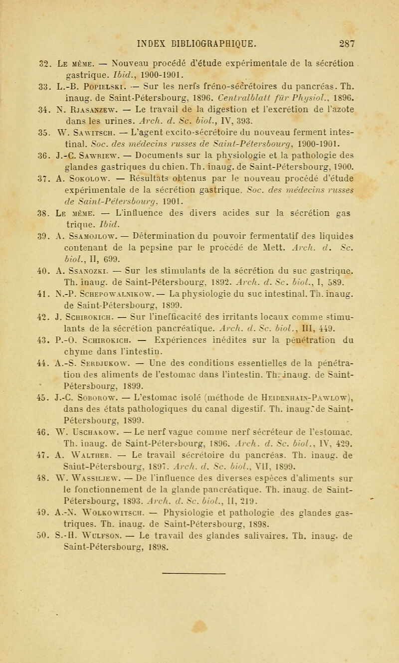 32. Le même. — Nouveau procédé d'étude expérimentale de la sécrétion gastrique. Ibid., 1900-1901. 33. L.-B. PopiELSKi. — Sur les nerfs fréno-sécrétoires du pancréas. Th. inaug. de Saint-Pétersbourg, 1896. Centvalblatt fur PhysioL, 1896. 34. N. RjASANZEw. — Le travail de la digestion et l'excrétion de l'azote dans les urines. Arch. d. Se. bioL, IV, -393. 35. W. S.wviTscH. — L'agent excito-sécrétoire du nouveau ferment intes- tinal. Soc. des médecins russes de Saint-Pétersbourg, 1900-1901. 36. J.-C. Sawriew. — Documents sur la physiologie et la pathologie des glandes gastriques du chien. Th. ioaug. de Saint-Pétersbourg, 1900. 37. A. SoKOLOw. — Résultats obtenus par le nouveau procédé d'étude expérimentale de la sécrétion gastrique. Soc. des médecins russes de Saint-Pétersbourg. 1901. 38. Le même. — L'influence des divers acides sur la sécrétion gas trique. Ibid. 39. A. SsAiioJLOw. — Détermination du pouvoir fermentatif des liquides contenant de la pepsine par le procédé de Mett. Arch. d. Se. bioL, II, 699. 40. A. SsAxozKi. — Sur les stimulants de la sécrétion du suc gastrique. Th. inaug. de Saint-Pétersbourg, 1892. Arch. d. Se. bioL, I, 589. 41. N.-P. ScHEPOWALMKOw. — La physiologie du suc intestinal. Th. inaug. de Saint-Pétersbourg, 1899. 42. J. ScHiROKiCH. — Sur l'inefficacité des irritants locaux comme stimu- lants de la sécrétion pancréatique. Arc/i. d. Se. bioL, lil, 449. 43. P.-O. ScHiROKiCH. — Expériences inédites sur la pénétration du chyme dans l'intestin. 44. A.-S. Sekdjukow. — Une des conditions essentielles de la pénétra- tiou des aliments de l'estomac dans l'iutestin. Th. inaug. de Saint- Pétersbourg, 1899. 45. J.-C. SoBOROw. — L'estomac isolé (méthode de Heidenhai.n-Pawlow), dans des états pathologiques du canal digestif. Th. inaug.de Saint- Pétersbourg, 1899. 46. ^V. UscHAKOw. —Le nerf vague comme nerf sécréteur de l'estomac. Th. inaug. de Saint-Pétersbourg, 1896. Arch. d. Se. bioL, lY, 429. 47. A. Walther. — Le travail sécrétoire du pancréas. Th. inaug. de Saiut-Pétersbourg, 1897. Arch. d. Se. bioL, VU, 1899. 48. ^Y. Wassiuew. — De Tinfluence des diverses espèces d'aliments sur le fonctionnement de la glande pancréatique. Th. inaug. de Saint- Pétersbourg, 1893. Arch. d. Se. bioL, II, 219. 49. A.-N. WoLKOwiTscH. — Physiologie et pathologie des glandes gas- triques. Th. inaug. de Saint-Pétersbourg, 1898. 50. S.-II. WcLFSON. — Le travail des glandes saUvaires. Th. inaug. de Saint-Pétersbourg, 1898.