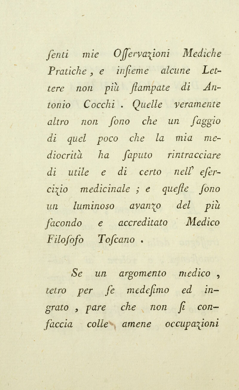 fend mie Ojferva\ionì Mediche Pratiche ^ e infieme alcune Let-^ leve non pia ftampate di An- tonio Cocchi . Quelle veramente altro non fono che un faggio di quel poco che la mia me- diocrita ha faputo rintracciare di utile e di certo nelV efer- ci^io medicinale ; e quefte fono un luminoso avanzo del più facondo e accreditato Medico Filofofo Tofcano . Se un argomento medico , tetro per fé me de fimo ed in- grato y pare che non fi con- faccia colle , amene occupazioni