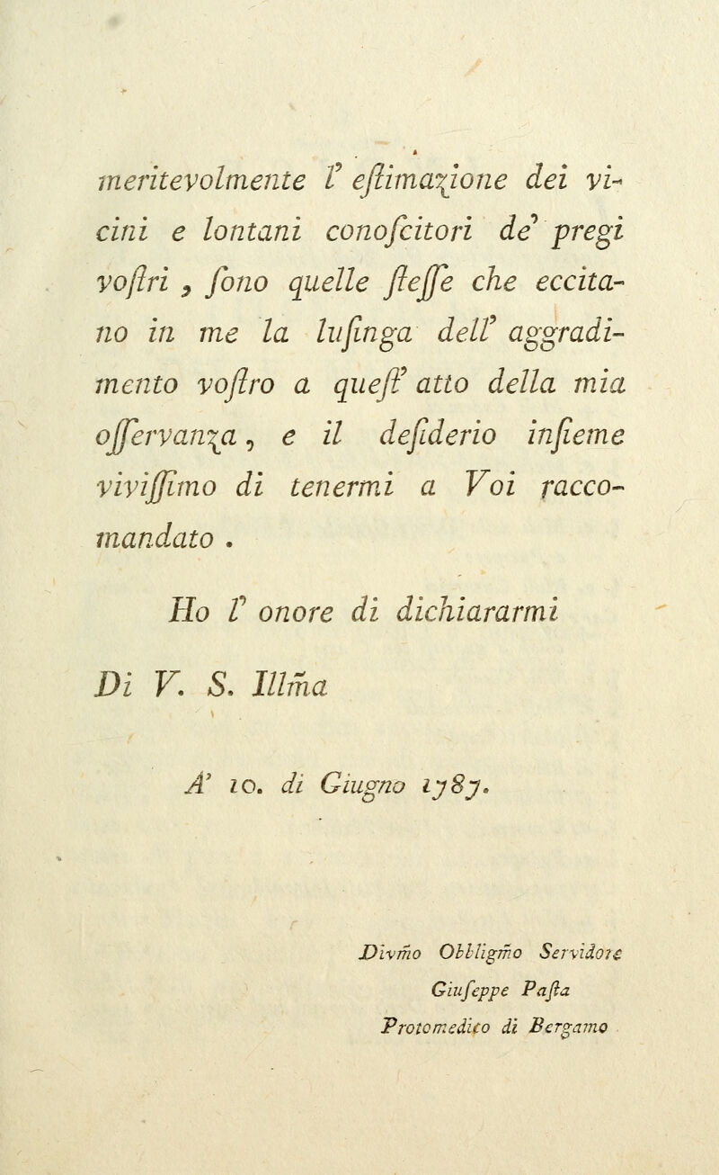 meritevolmente t eftìma\iojie dei vi-- cini e lontani conofcitori de* pregi vojlri ^ fono quelle ftejje che eccita- no in me la Infinga delt aggradi- mento voflro a qiie/F atto della mia offervan^a, e il defiderio infieme vivijffimo di tenerwd a Voi racco- mandato . Ho r onore di dichiararmi Di V. S. Illma A' IO, di Giugno l'jSy» JOìvmo OhlTigmo Servìdou Giufeppe Pafia Vrotcmeàìco ài Bergamo