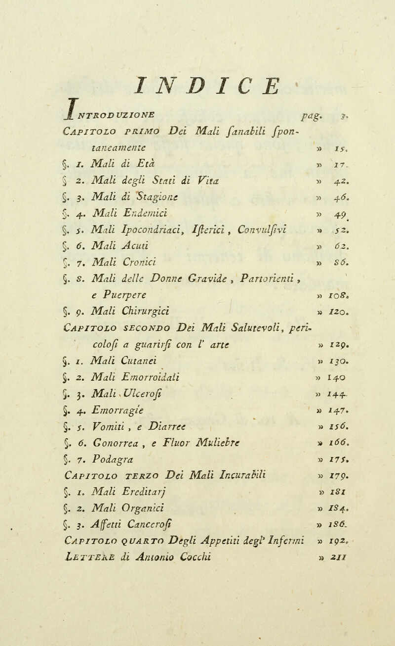 L ICE NTR OD UZ IO NE pag, Capitolo primo Dei Mali faimbili fpon- taneamente §. /. Mali ài Età § 2. Mali degli Stati ài Vita. §. 5. Mali ài Stagione §, 4. Mali Endemici §, S' Mali Ipocondriaci^ Ifiericl, Convuljlvi §. 6, Mali Acuti §. 7. Mali Cronici §. 8. Mali delle Donne Gravide , Partorienti, e Puerpere §. p. Mk/i Chirurgici > Capitolo secondo Dei Mali Salutevoli, peri- colo fi a guari}fi con /' arte §. I. Mali Cutanei §. 2. Mali Emorroidali §. 3. MaliMlcerofi §. 4. Emorragie §. 5. Vomiti , e Diarree §. f?. Gonorrea , ^ J'/z^or Muliebre §. 7. Podagra Capitolo terzo Dei Mali Incurabili §. I, M^/i Ereditari §. 2. iVZd'/i Organici §. 5. A fetti Cancerofi Capitolo quarto Degli Appetiti degl'Infermi Lettere di Antonio Cocchi » IJ. » 27. » 42. » 4^. » ^^. » J2. » 62, » SO, » los^ » 120. » IZQ, » 130, » 140 » 144, » 147. » £Sd. » i66. 53 I7S, » 179. » I8l » IS4, » 1S6. » 192. » 211