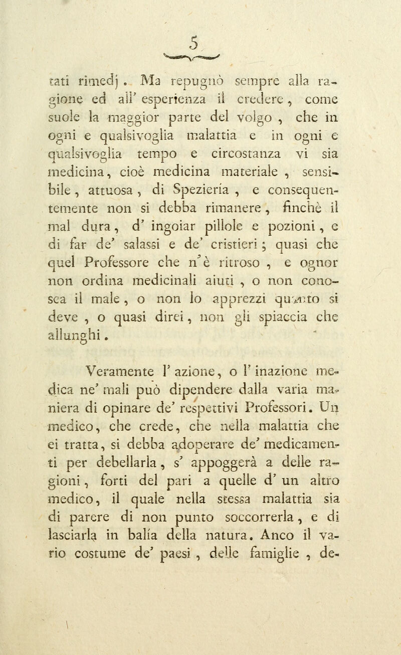 tati rimedj , Ma repugnò sempre alla ra- gione ed air esperienza li credere, come suole la iiiaggior parte del volgo , che in. ogni e qualsivoglia malattìa e in ogni e qualsivoglia tempo e circostanza vi sia medicina, cioè medicina materiale , sensi- bile , attuosa , di Spezieria , e consequen- temente non si debba rimanere , finché il mal dura, d' ingoiar pillole e pozioni, e di far de* salassi e de' cristieri ; quasi che quel Professore che n^è ritroso , e ognor non ordina medicinali aiuti , o non cono- sca il male , o non lo apprezzi qu>A;to si deve , o quasi direi, non gii spiaccia che allunghi. Veramente 1' azione, o V inazione me- dica ne' mali può dipendere dalla varia ma^ niera di opinare de' respettivi Professori. Un iìiedico, che crede, che nella malattia che ei tratta, si debba a.doDerare de' medicamenr ti per debellarla, s' appoggerà a delle ra-- gioni, forti del pari a quelle d' un altro medico, il quale nella stessa malattia sia di parere di non punto soccorrerla, e di lasciarla in balìa della natura. Anco il va- rio costume de' paesi , delle famiglie , de-