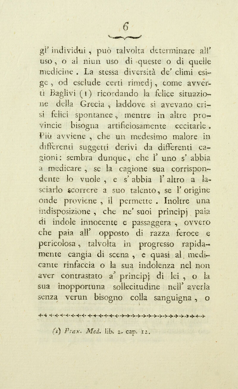 gì' individui , può talvolta determinare alT uso, o al niun uso di queste o di quelle iTiedicine . La stessa diversità de' climi esi- ge , od esclude certi rimedj , come avver- tì Baglivi (i) ricordando la felice situazio- ne della Gxecia , laddove si avevano cri- si felici spontanee,, mentre in altre pro- vincie bisogna artificiosamente eccitarle. Più avviene , che un medesimo malore in differenti suggetti derivi da differenti ca- gioni: sembra dunque, che T uno s' abbia a medicare , se la cagione sua corrispon- dente lo vuole, e s'abbia T altro a la- sciarlo scorrere a suo talento, se l'origine onde proviene , il permette . Inoltre una indisposizione , che ne' suoi principi paia di indole innocente e passaggera , ovvero che paia air opposto di razza feroce e pericolosa, talvolta in progresso rapida- mente cangia di scena , e quasi al, medi- cante rinfaccia o la sua indolenza nel non aver contrastato a principi di lei , o la sua inopportuna sollecitudine neil' averla senza verun bisogno colla sanguigna, o (i) Prax\ Med^ liK 2,^ cap. 12,