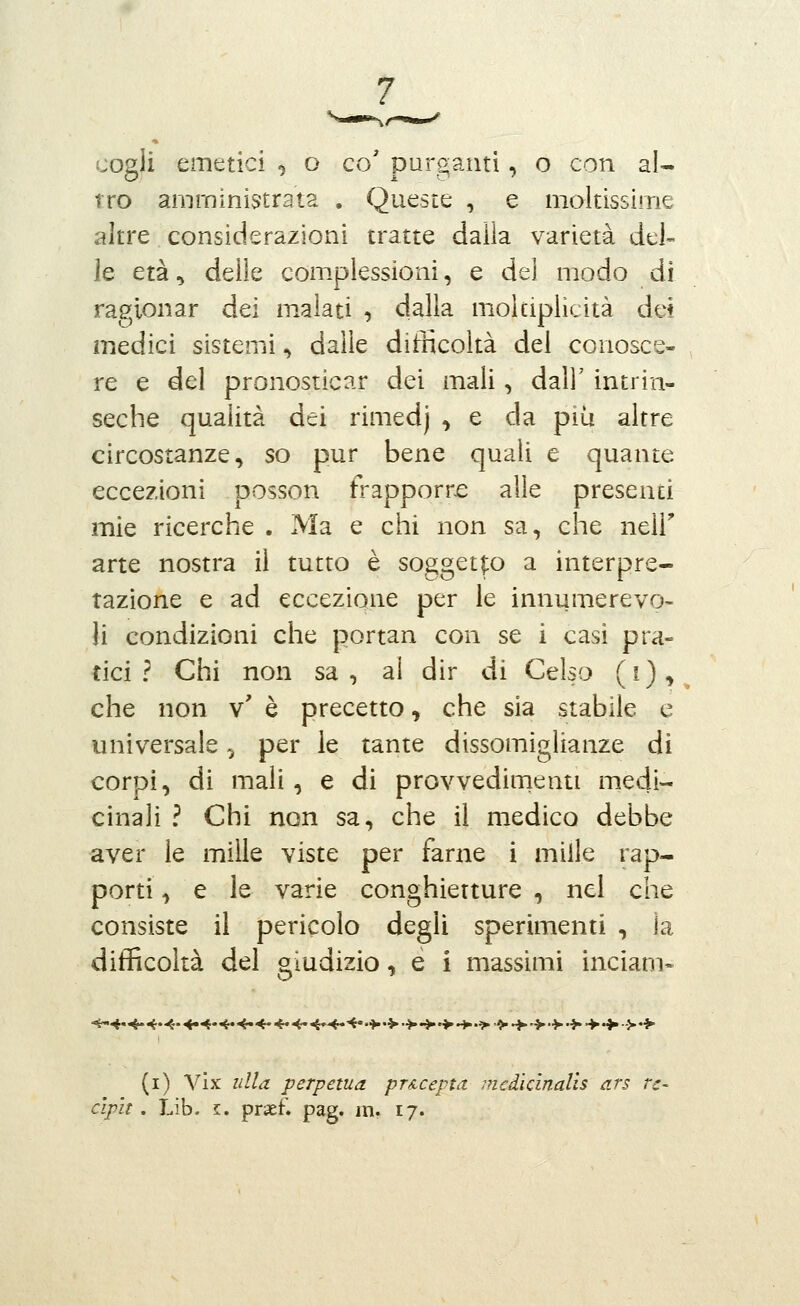 cogli emetici , o co' purganti, o con al- ITO amministrata , Queste , e moltissime altre considerazioni tratte dalla varietà del- le età ^ delle com.plessioni, e del modo di ragionar dei m.alati , dalla molciplìcità dei medici sistemi, dalle difficoltà del conosce- , re e del pronosticar dei mali, dall' intrin- seche qualità dei rimedj ^ e da più altre circostanze, so pur bene quali e quante eccezioni Dosson frapporre alle presenti mie ricerche . Ma e chi non sa, che ntìV arte nostra il tutto è soggetp a interpre- tazione e ad eccezione per le innumerevo- li condizioni che portan con se i casi pra- tici ? Chi non sa, al dir di Celso (i),^ che non v' è precetto, che sia stabile e universale, per le tante dissomiglianze di corpi, di mali, e di provvedimenti medi- cinali ? Chi non sa, che il medico debbe aver le mille viste per farne i mille rap- porti , e le varie conghietture , nel che consiste il pericolo degli sperimenti , la difficoltà del giudizio, e i massimi inciam« (i) Vix ulla perpetua pTAcepta. medicinalìs ars re- c'ipìt. Lib. I. prsef. pag. in. 17.