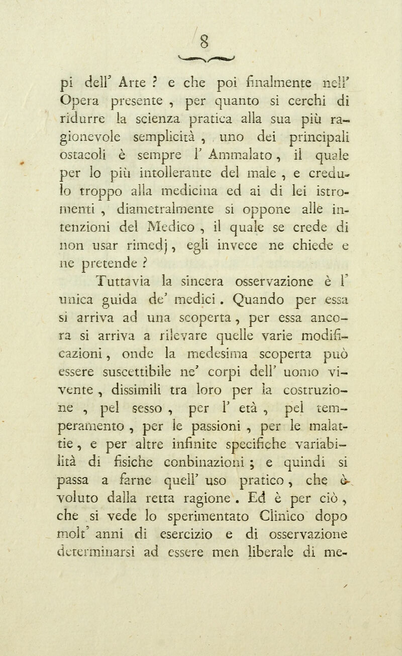 pi deir Arte ? e che poi finalmente neli' Opera presente , per quanto sì cerchi di ridurre la scienza pratica alla sua più ra- gionevole semplicità , uno dei principali ostacoli è sempre T Amm.alato, il quale per lo più intollerante del male , e credu- lo troppo alla medicina ed ai di lei istro- menti , diametralmente si oppone alle in- tenzioni dei Medico , il quale se crede di non usar rimedj, egli invece ne chiede e ne pretende ? Tuttavia la sincera osservazione è T unica guida de' medici. Quando per essa si arriva ad una scoperta, per essa anco- ra si arriva a rilevare quelle varie modifi- cazioni , onde la medesima scoperta può essere suscettibile ne' corpi dell' uomo vi- vente , dissimili tra loro per la costruzio- ne , pel sesso , per Y età , pel tem- peramento , per le passioni , per le malat- tie , e per altre infinite specifiche variabi- lità di fisiche conbinazioni ; e quindi si passa a farne quelF uso pratico, che è-, voluto dalla retta ragione . Ed è per ciò , che si vede lo sperimentato Clinico dopo molt' anni di esercizio e di osservazione determinarsi ad essere men liberale di me-