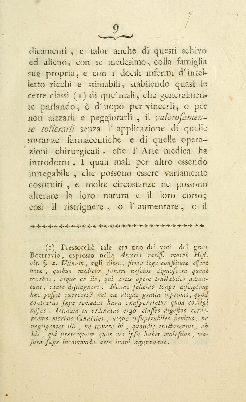 dicameli ti , e talor anche di questi schivo ed alieno, con se medesimo, colla famiglia sua propria, e con i docili infermi d'intel- letto ricchi e stimabili, stabilendo quasi le certe classi (i) di que'm.ali, che generalmen- te parlando, è d'uopo per vincerli, o per non aizzarli e peggiorarli , il valorojamen-^ te tollerarli senza i' applicazione di quelle sostanze farmaceutiche e di quelle opera- zioni chirurgicaii , che X Arte medica ha introdotto . I quali mali per altro essendo innegabile , che possono essere variamiente costituiti , e molte circostanze ne possono alterare la loro natura e il loro corso; così il ristrignere , o \ aum.entare, o il ^^. ^. ^. ^. <. ^. 4. <. 4.<. <.^<.^^.>^'> •>■>•>•>•>•>•>>■•>•>■> ^ (r) Pressocchè tale era uno dei voti del graa Boérravio, espresso nella Atrocìs rariJJ. morbi HiJL alt. §. 2. Utinam, egli disse, finna legc coiiflìunA Cjl^nt 7iQt& , qiiìtus medìcus fanari nefcios aig?ioJC'jre qucnt morlos ^ atout ah iis, qui artis ope?n traBabilcs adnilt- tunt, caute diflingucrc . Nonne felìcìus longe dijcìplinct lue pojfet exerceri? vel ea utìque gratìa inprìmis, quod contrariis [sLve remediis haud exafperaretur quoi corr'tgi nefas . Utìiiam in ordinatas ergo clajfes digejtos cerne- remus morbos [anahiles , atque infuperabiles penitus, ne negligcnter illi , ne temere hi , quotidie traviartntur ^ ah his , qui pr&terqua?n quas res ipfa. habet molejrias , ina- jora félpe incommoda. arte inani aggravant,