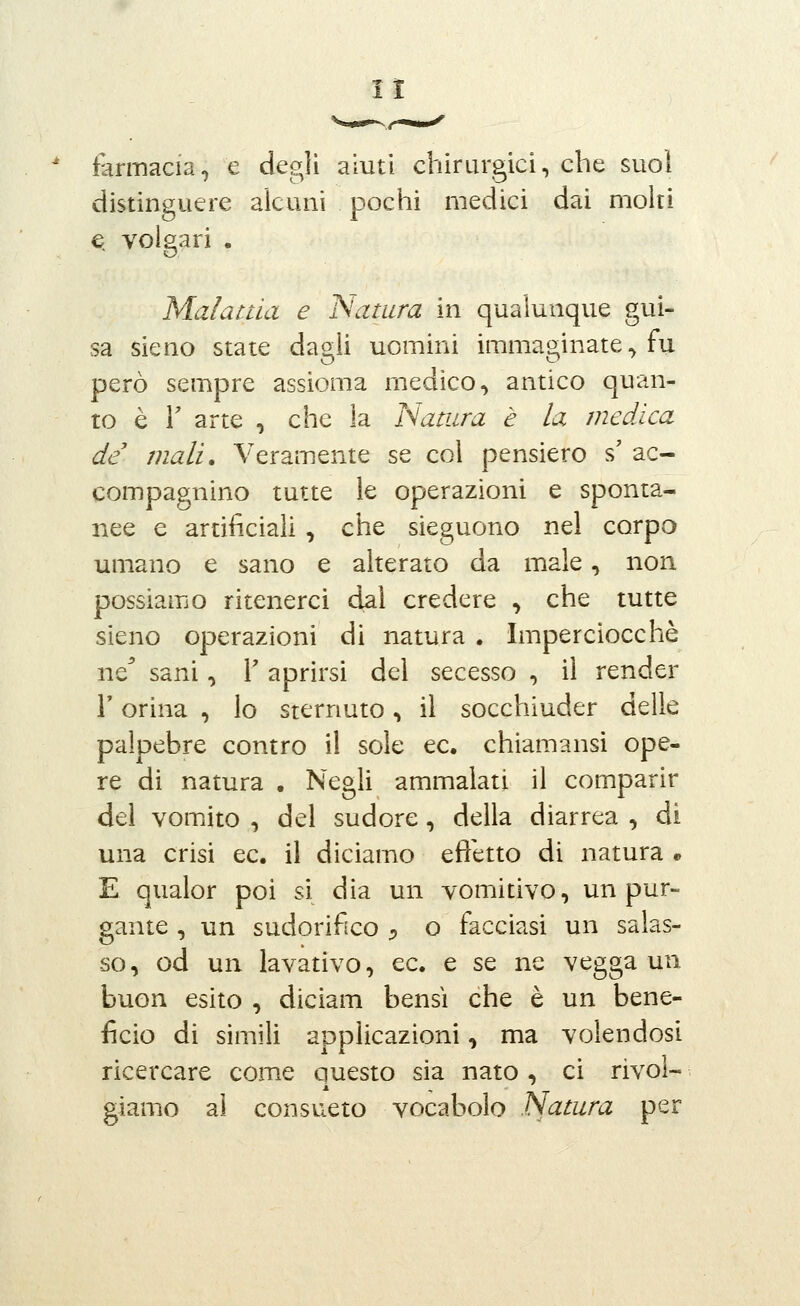 farmacia, e degli aluti chirurgici, che suol distinguere alcuni pochi medici dai molti e volgari . Malattia e Natura in qualunque gui- sa sieno state dagli uomini immaginate, fu però sempre assioma medico, antico quan- to è r arte , che la ISatura è la medica de mali. Veramente se col pensiero s' ac- compagnino tutte le operazioni e sponta- nee e artificiali , che sieguono nel corpo umano e sano e alterato da male, non possiamo ritenerci dal credere , che tutte sieno operazioni di natura . Imperciocché ne^ sani, T aprirsi del secesso , il render l'orina , lo sternuto, il socchiuder delle palpebre contro il sole ec. chiamansi ope- re di natura . Negli ammalati il comparir del vomito , del sudore, della diarrea , di una crisi ec. il diciamo effetto di natura * E qualor poi si dia un vomitivo, un pur- gante , un sudorifico :, o facciasi un salas- so, od un lavativo, ec. e se ne vegga un buon esito , diciam bensì che è un bene- ficio di simili applicazioni, ma volendosi ricercare come questo sia nato , ci rivol- giamo al consueto vocabolo Natura per