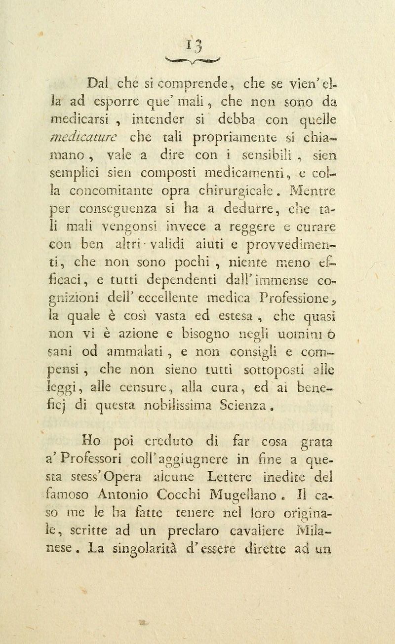 Dal che si comprende, che se vien'el» la ad esporre que' mail, che non sono da medicarsi , intender sì debba con quelle medicature che tali propriamente si chia- mano , vale a dire con i sensibili -, sien sempiici sien composti medicamenti^ e col- la concomitante opra chirurgica le. Mentre per conseguenza si ha a dedurre, che ta- li m.ali vengonsl invece a reggere e curare con ben altri ■ validi aiuti e provvedimen- ti, che non sono pochi , niente meno ef- ficaci, e tutti dependenti dall'immense co- gnizioni deìr eccellente medica Professione 3, la quale è così vasta ed estesa , che quasi non vi è azione e bisogno negli uomini ó sani od ammalati , e non consigli e com- pensi , che non sieno tutti sottoposti alle ]eggi, alle censure, alla cura, ed ai bene- ficj di questa nobilissima Scienza, Ho poi creduto di far cosa grata a'Professori coH'aggiugnere in fine a que- sta stess'Opera alcuna Lettere inedite del famoso Antonio Cocchi Mugellano « li ca*. so me le ha fatte tenere nel loro origina- le, scritte ad un preclaro cavaliere Mila- nese , La singolarità d'essere dirette ad un t*,.